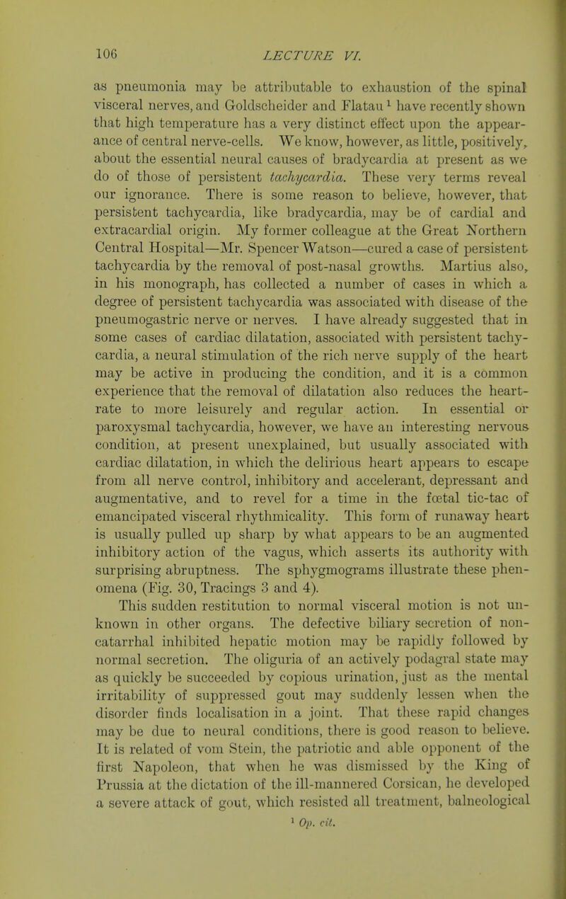 as pneumonia may be attributable to exhaustion of the spinal visceral nerves, and Golclscheider and Flatau ^ have recently shown that high temperature lias a very distinct effect upon the appear- ance of central nerve-cells. We know, however, as little, positively, about the essential neural causes of bradycardia at present as we do of those of persistent tachycardia. These very terms reveal our ignorance. There is some reason to believe, however, that persistent tachycardia, like bradycardia, may be of cardial and extracardial origin. My former colleague at the Great Northern Central Hospital—Mr. Spencer Watson—cured a case of persistent tachycardia by the removal of post-nasal growths. Martins also,, in his monograph, has collected a number of cases in which a degree of persistent tachycardia was associated with disease of the pneumogastric nerve or nerves. I have already suggested that in some cases of cardiac dilatation, associated with persistent tachy- cardia, a neural stimulation of the rich nerve supply of the heart may be active in producing the condition, and it is a common experience that the removal of dilatation also reduces the heart- rate to more leisurely and regular action. In essential or paroxysmal tachycardia, however, we have an interesting nervous condition, at present unexplained, but usually associated with cardiac dilatation, in which the delirious heart appears to escape from all nerve control, inhibitory and accelerant, depressant and augmentative, and to revel for a time in the foetal tic-tac of emancipated visceral rhythmicality. This form of runaway heart is usually pulled up sharp by what appears to be an augmented inhibitory action of the vagus, which asserts its authority with surprising abruptness. The sphygmograms illustrate these phen- omena (Fig. 30, Tracings 3 and 4). This sudden restitution to normal visceral motion is not un- known in other organs. The defective biliary secretion of non- catarrhal inhibited hepatic motion may be rapidly followed by normal secretion. The oliguria of an actively podagral state may as quickly be succeeded by copious urination, just as the mental irritability of suppressed gout may suddenly lessen when the disorder finds localisation in a joint. That these rapid changes may be due to neural conditions, there is good reason to believe. It is related of vom Stein, the patriotic and able opponent of the first Napoleon, that when he was dismissed by the King of Prussia at the dictation of the ill-mannered Corsican, he developed a severe attack of gout, which resisted all treatment, balneological ^ Op. cit.