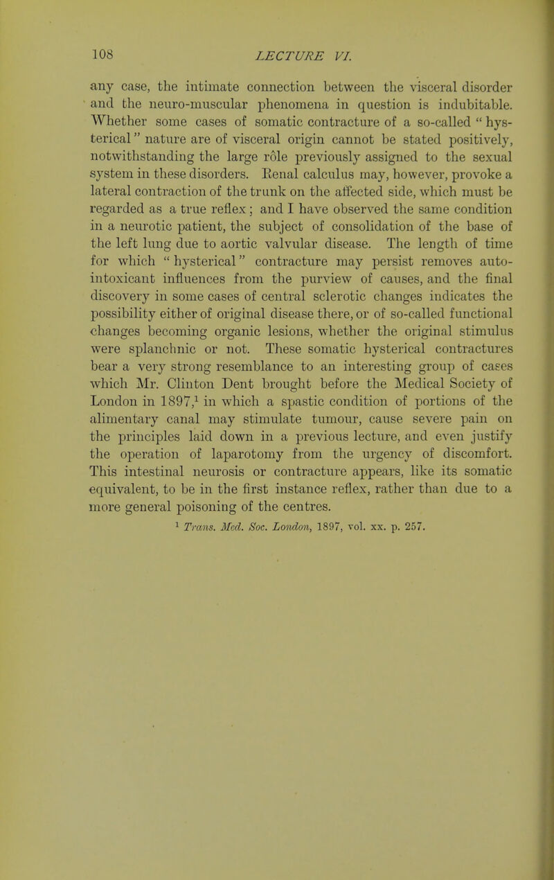 any case, the intimate connection between the visceral disorder and the neuro-muscular phenomena in question is indubitable. Whether some cases of somatic contracture of a so-called  hys- terical  nature are of visceral origin cannot be stated positively, notwithstanding the large role previously assigned to the sexual system in these disorders, Eenal calculus may, however, provoke a lateral contraction of the trunk on the affected side, which must be regarded as a true reflex; and I have observed the same condition in a neurotic patient, the subject of consolidation of the base of the left lung due to aortic valvular disease. The length of time for which  hysterical contracture may persist removes auto- intoxicant influences from the purview of causes, and the final discovery in some cases of central sclerotic changes indicates the possibility either of original disease there, or of so-called functional changes becoming organic lesions, whether the original stimulus were splanchnic or not. These somatic hysterical contractures bear a very strong resemblance to an interesting grouj) of cases which Mr. Clinton Dent brought before the Medical Society of London in 1897,-^ in which a spastic condition of portions of the alimentary canal may stimulate tumour, cause severe pain on the principles laid down in a previous lecture, and even justify the operation of laparotomy from the urgency of discomfort. This intestinal neurosis or contracture appears, like its somatic equivalent, to be in the first instance reflex, rather than due to a more general poisoning of the centres. ^ Trans. Med. Soc. London, 1897, vol. xx. p. 257.