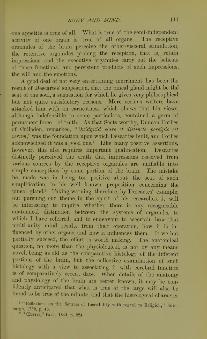 one appetite is true of all. What is true of the semi-independent activity of one organ is true of all organs. The receptive organules of the brain perceive the other-visceral stimulation, the retentive organules prolong the reception, that is, retain impressions, and the executive organules carry out the behests of those functional and persistent products of such impressions, the will and the emotions. A good deal of not very entertaining merriment has been the result of Descartes' suggestion, that the pineal gland might be the seat of the soul, a suggestion for which he gives very philosophical but not quite satisfactory reasons. More serious writers have attacked him with an earnestness which shows that his views, although indefensible in some particulars, contained, a germ of permanent force—of truth. As that Scots worthy, Duncan Forbes of Culloden, remarked,  Quidquid dare et distincte percipio est mrum was the foundation upon which Descartes built, and Forbes acknowledged it was a good one.^ Like many positive assertions, however, this also requires important qualification. Descartes distinctly perceived the truth that impressions received from various sources by the receptive organules are unifiable into simple conceptions by some portion of the brain. The mistake he made was in being too positive about the seat of such simplification, in his well-known proposition concerning the pineal gland.^ Taking warning, therefore, by Descartes' example, but pursuing our theme in the spirit of his researches, it will be interesting to inquire whether there is any recognisable anatomical distinction between the systems of organules to which I have referred, and to endeavour to ascertain how that multi-unity mind results from their operation, how it is in- fluenced by other organs, and how it influences them. If we but partially succeed, the effort is worth making. The anatomical question, no more than the physiological, is not by any means novel, being as old as the comparative histology of the different portions of the brain, but the collective examination of such histology with a view to associating it with cerebral function is of comparatively recent date. When details of the anatomy and physiology of the brain are better known, it may be con- fidently anticipated that what is true of the large will also be found to be true of the minute, and that the histological character ^ Reflexions on the Sources of Incredulity with ref^ard to Religion, Edin- burgh, 1752, p. 43. 2 GEuvres, Paris, 1844, p. 224.