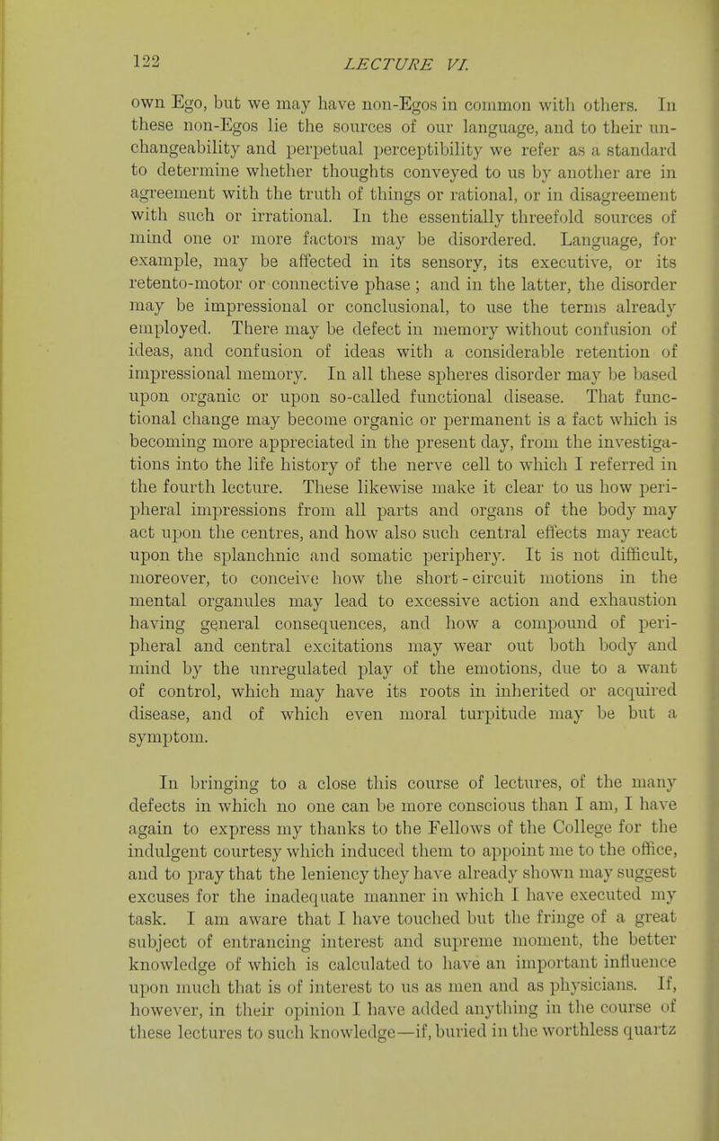 own Ego, but we may have non-Egos in common with others. In these non-Egos lie the sources of our language, and to their un- changeability and perpetual perceptibility we refer as a standard to determine whether thoughts conveyed to us by another are in agreement with the truth of things or rational, or in disagreement with such or irrational. In the essentially threefold sources of mind one or more factors may be disordered. Language, for example, may be affected in its sensory, its executive, or its retento-motor or connective phase ; and in the latter, the disorder may be impressional or conclusional, to use the terms already employed. There may be defect in memory without confusion of ideas, and confusion of ideas with a considerable retention of impressional memory. In all these spheres disorder may be based upon organic or upon so-called functional disease. That func- tional change may become organic or permanent is a fact which is becoming more appreciated in the present day, from the investiga- tions into the life history of the nerve cell to which I referred in the fourth lecture. These likewise make it clear to us how peri- pheral impressions from all parts and organs of the body may act upon the centres, and how also such central effects may react upon the splanchnic and somatic jDeriphery. It is not difficult, moreover, to conceive how the short - circuit motions in the mental organules may lead to excessive action and exhaustion having general consequences, and how a compound of peri- pheral and central excitations may wear out both body and mind by the unregulated play of the emotions, due to a want of control, which may have its roots in inherited or acquired disease, and of which even moral turpitude may be but a symptom. In bringing to a close this course of lectures, of the many defects in which no one can be more conscious than I am, I have again to express my thanks to the Fellows of the College for the indulgent courtesy which induced them to appoint me to the office, and to pray that the leniency they have already shown may suggest excuses for the inadequate manner in which I have executed my task. I am aware that I have touched but the fringe of a great subject of entrancing interest and supreme moment, the better knowledge of which is calculated to have an important influence upon much that is of interest to us as men and as physicians. If, however, in their opinion I have added anything in the course of these lectures to such knowledge—if, buried in the worthless quartz