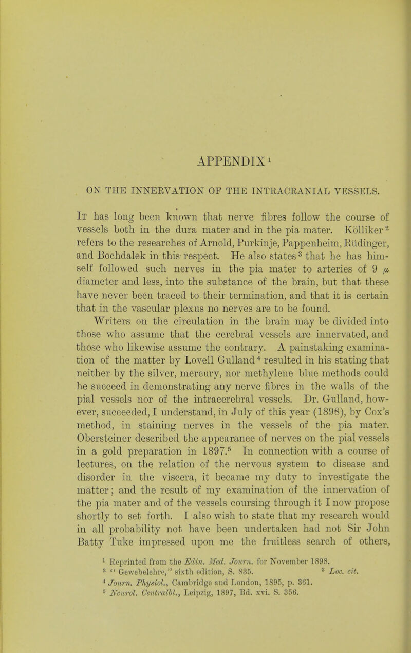 ON THE INNERVATION OF THE INTRACRANIAL VESSELS. It has long been known that nerve fibres follow the course of vessels both in the dura mater and in the pia mater. KoUiker ^ refers to the researches of Arnold, Purkinje, Pappenheim, Eiidinger, and Bochdalek in this- respect. He also states ^ that he has him- self followed such nerves in the pia mater to arteries of 9 diameter and less, into the substance of the brain, but that these have never been traced to their termination, and that it is certain that in the vascular plexus no nerves are to be found. Writers on the circulation in the brain may be divided into those who assume that the cerebral vessels are innervated, and those who likewise assume the contrary. A painstaking examina- tion of the matter by Lovell Gulland * resulted in his stating that neither by the silver, mercury, nor methylene blue methods could he succeed in demonstrating any nerve fibres in the walls of the pial vessels nor of the intracerebral vessels. Dr. Gulland, how- ever, succeeded, I understand, in July of this year (1896), by Cox's method, in staining nerves in the vessels of the pia mater. Obersteiner described the appearance of nerves on the pial vessels in a gold preparation in 1897.^ In connection with a course of lectures, on the relation of the nervous system to disease and disorder in the viscera, it became my duty to investigate the matter; and the result of my examination of the innervation of the pia mater and of the vessels coursing through it I now propose shortly to set forth. I also wish to state that my research would in all probability not have been undertaken had not Sir John Batty Tuke impressed upon me the fruitless search of others, ^ Reprinted from the Edin. Med. Jouru. for November 1898. 2  Gewebelehrc, sixth edition, S. 835. ^ ^oc. ciL * Joiirn. Physiol., Cambridge and London, 1895, p. 361.  Neurol. Ccntralbl., Leipzig, 1897, Bd. xvi. S. 356.