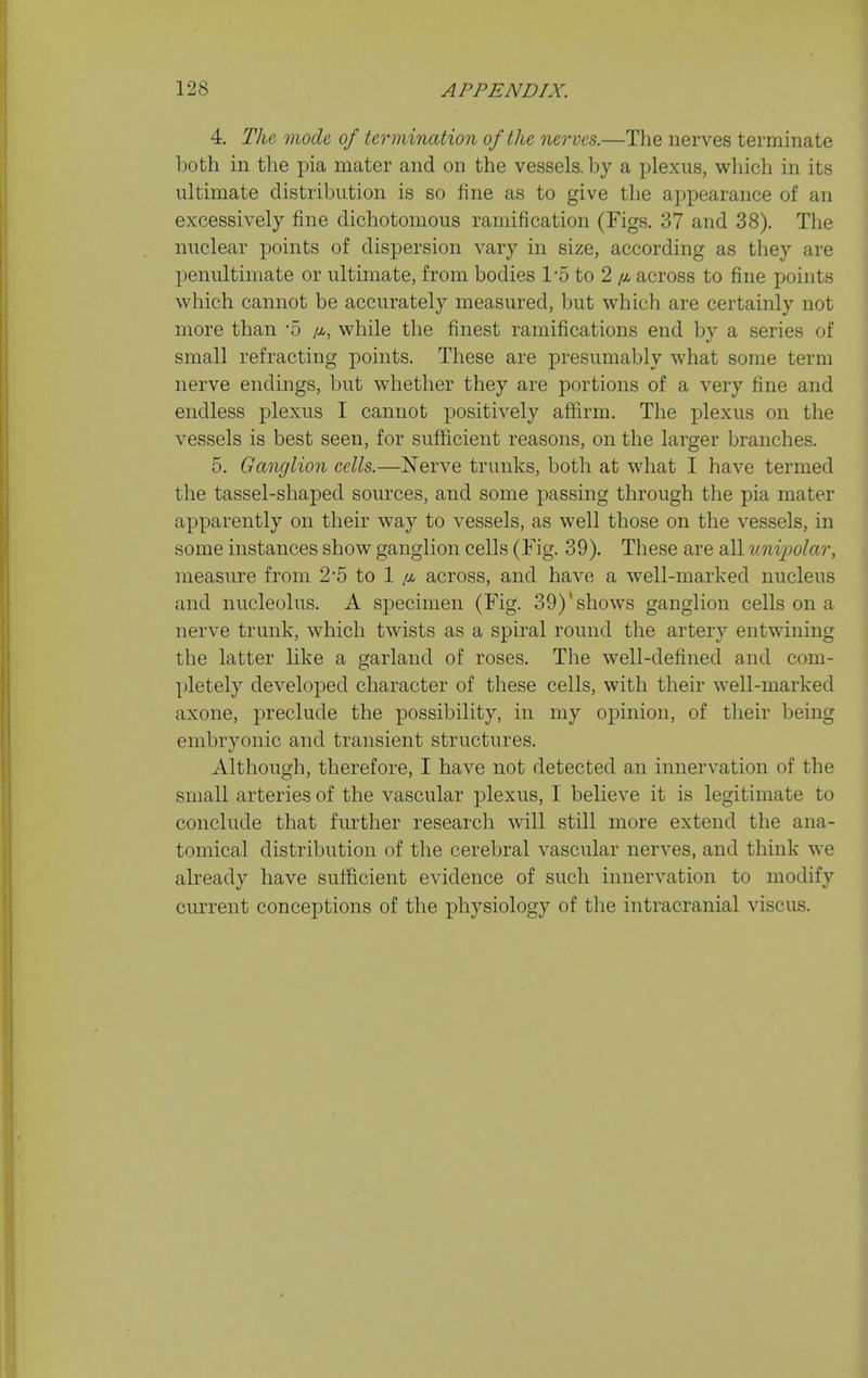 4. The mode, of termination of the nerves.—The nerves terminate both in the pia mater and on the vessels, by a plexus, which in its ultimate distribution is so fine as to give the appearance of an excessively fine dichotomous ramification (Figs. 37 and 38). The nuclear jDoints of dispersion vary in size, according as they are penultimate or ultimate, from bodies 1-5 to 2 across to fine points which cannot be accurately measured, but which are certainly not more than '5 while the finest ramifications end by a series of small refracting points. These are presumably what some term nerve endings, but whether they are portions of a very fine and endless plexus I cannot positively affirm. The plexus on the vessels is best seen, for sufficient reasons, on the larger branches. 5. Ganglion cells.—Nerve trunks, both at what I have termed the tassel-shaped sources, and some passing through the pia mater apparently on their way to vessels, as well those on the vessels, in some instances show ganglion cells (Fig. 39). These are all unipolar, measure from 2*5 to 1 /x across, and have a well-marked nucleus and nucleolus. A specimen (Fig. 39)'shows ganglion cells on a nerve trunk, which twists as a spiral round the artery entwining the latter like a garland of roses. The well-defined and com- ])letely developed character of these cells, with their well-marked axone, preclude the possibility, in my opinion, of their being embryonic and transient structures. Although, therefore, I have not detected an innervation of the small arteries of the vascular plexus, I believe it is legitimate to conclude that further research will still more extend the ana- tomical distribution of the cerebral vascular nerves, and think we already have sufficient evidence of such innervation to modify current conceptions of the physiology of the intracranial viscus.