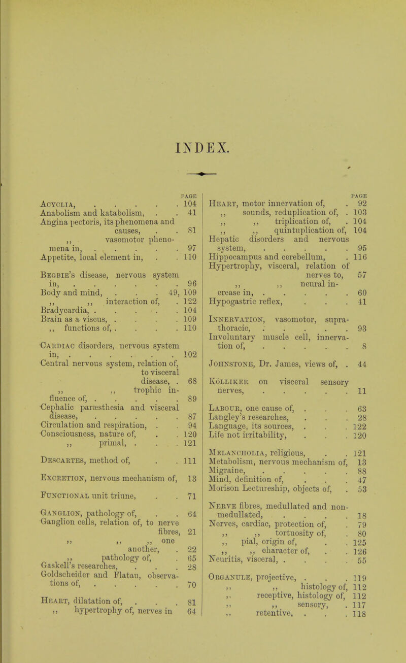 INDEX. PAGE ACYCLIA, 104 Anabolism and katabolism, . . 41 Angina [jectoris, its phenomena and causes, . .81 vasomotor pheno- mena in, . . . . . 97 Appetite, local element in, . .110 Begbie's disease, nervous system in, . . . . . .96 Body and mind, . . . 49, 109 ,, ,, interaction of, , 122 Bradycardia, . . . . .104 Brain as a viscus, . . . .109 ,, functions of, . . . .110 Cardiac disorders, nervous system in 102 Central nervous system, relation of, to visceral disease, . 68 ,, ,, trophic in- fluence of, 89 Cephalic parsesthesia and visceral disease, 87 Circulation and respiration, . 94 Consciousness, nature of, . .120 ,, ijrimal, . . . 121 Descartes, method of, . .111 Excretion, nervous mechanism of, 13 Functional unit triune, . . 71 Ga^sGLION, pathology of, . . 64 Ganglion cells, relation of, to nerve fibres, 21 >> ,, ,, one another, . 22 pathology of, . (55 Gaskell's researches, . . .28 Goldscheidcr and Flatau, observa- tions of, 70 Heart, dilatation of, . . . 81 hypertrophy of, nerves in 64 VAQE Heart, motor innervation of, . 92 ,, sounds, reduplication of, . 103 ,, ,, triplication of, . 104 ,, ,, quintuplication of, 104 Hepatic disorders and nervous system, ..... 95 Hippocampus and cerebellum, . 116 Hypertrophy, visceral, relation of nerves to, 57 ,, ,, neural in- crease in, . . . . .60 Hypogastric reflex, . . .41 Innervation, vasomotor, supra- thoracic, . , . . ,93 Involuntary muscle cell, innerva- tion of, . . . . .8 Johnstone, Dr. James, views of, . 44 Kolliker on visceral sensory nerves, . . . . .11 Labour, one cause of, . . . 63 Langley's researches, . . .28 Language, its sources, . . .122 Life not irritability, . . .120 Melancholia, religious, . .121 Metabolism, nervous mechanism of, 13 Migraine, 88 Mind, dctinition of, ... 47 Morison Lectureship, objects of, . 53 Nerve fibres, medullated and non- medullated, . . , .18 Nerves, cardiac, protection of, . 79 ,, ,, tortuosity of, . 80 pial, origin of, . . 125 ,, character of, . .126 Neuritis, visceral, . . . .55 Organule, projective, . . .119 histology of, 112 ,, receptive, histology of, 112 sensory, . 117 ,, retentive, . . .118