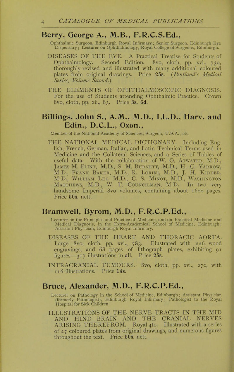 Berry, George A., M.B., F.R.C.S.Ed., Ophthalmic Surgeon, Edinburgh Royal Infirmary; Senior Surgeon, Edinburgh Eye Dispensary ; Lecturer on Ophthalmology, Royal College of Surgeons, Edinburgh. DISEASES OF THE EYE. A Practical Treatise for Students of Ophthalmology. Second Edition. 8vo, cloth, pp. xvi., 730, thoroughly revised and illustrated with many additional coloured plates from original drawings. Price 25s. {Fentland's Medical Series, Volume Second.) THE ELEMENTS OF OPHTHALMOSCOPIC DIAGNOSIS. For the use of Students attending Ophthalmic Practice. Crown 8vo, cloth, pp. xii., 83. Price 3s. 6d. Billings, John S., A.M., M.D., LL.D., Harv. and Edin., D.C.L., Oxon., Member of the National Academy of Sciences, Surgeon, U.S.A., etc. THE NATIONAL MEDICAL DICTIONARY. Including Eng- lish, French, German, Italian, and Latin Technical Terms used in Medicine and the Collateral Sciences, and a Series of Tables of useful data. With the collaboration of W. O. Atwater, M.D., James M. Flint, M.D., S. M. Burnett, M.D., H. C. Yarrow, M.D., Frank Baker, M.D., R. Lorini, M.D., J. H. Kidder, M.D., William Lee, M.D., C. S. Minot, M.D., Washington Matthews, M.D., W. T. Councilman, M.D. In two very handsome Imperial 8vo volumes, containing about 1600 pages. Price 50s. nett. Bramwell, Byrom, M.D., F.R.C.P.Ed., Lecturer on the Principles and Practice of Medicine, and on Practical Medicine and Medical Diagnosis, in the Extra-Academical School of Medicine, Edinburgh; Assistant Physician, Edinburgh Royal Infirmary. DISEASES OF THE HEART AND THORACIC AORTA. Large 8vo, cloth, pp. xvi., 783. Illustrated with 226 wood engravings, and 68 pages of lithograph plates, exhibiting 91 figures—317 illustrations in all. Price 25s. INTRACRANIAL TUMOURS. 8vo, cloth, pp. xvi., 270, with 116 illustrations. Price 14s. Bruce, Alexander, M.D., F.R.C.P.Ed., Lecturer on Pathology in the School of Medicine, Edinburgh; Assistant Physician (formerly Pathologist), Edinburgh Royal Infirmary; Pathologist to the Royal Hospital for Sick Children. ILLUSTRATIONS OF THE NERVE TRACTS IN THE MID AND HIND BRAIN AND THE CRANIAL NERVES ARISING THEREFROM. Royal 4to. Illustrated with a series of 27 coloured plates from original drawings, and numerous figures throughout the text. Price 50s. nett.