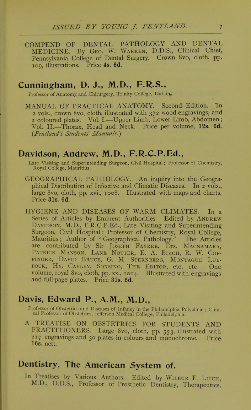 COMPEND OF DENTAL PATHOLOGY AND DENTAL MEDICINE. By Geo. W, Warren, D.D.S., Clinical Chief, Pennsylvania College of Dental Surgery. Crown 8vo, cloth, pp. 109, illustrations. Price 4s. 6d. Cunningham, D. J., M.D., F.R.S., Professor of Anatomy and Chirurgery, Trinity College, Dublin, MANUAL OF PRACTICAL ANATOMY. Second Edition. In 2 vols., crown 8vo, cloth, illustrated with 372 wood engravings, and 2 coloured plates. Vol. I.—Upper Limb, Lower Limb, Abdomen; Vol. II.—Thorax, Head and Neck. Price per volume, 12s. 6d. {Pentland's Students' Manuals.) Davidson, Andrew, M.D., F.R.C.P.Ed., Late Visiting and Superintending Surgeon, Civil Hospital; Professor of Chemistry, Royal College, Mauritius. GEOGRAPHICAL PATHOLOGY. An inquiry into the Geogra- phical Distribution of Infective and Climatic Diseases. In 2 vols., large 8vo, cloth, pp. xvi,, 1008. Illustrated with maps and charts. Price 31s. 6d. HYGIENE AND DISEASES OF WARM CLIMATES. In a Series of Articles by Eminent Authorities. Edited by Andrew Davidson, M.D., F.R.C.P.Ed., Late Visiting and Superintending Surgeon, Civil Hospital; Professor of Chemistry, Royal College, Mauritius; Author of Geographical Pathology. The Articles are contributed by Sir Joseph Fayrer, Drs. Macnamara, Patrick Manson, Lane Notter, E. A. Birch, R. W. Cop- piNGER, David Bruce, G. M. Sternberg, Montague Lub- bock, Hy. Cayley, Sonsino, The Editor, etc. etc. One volume, royal 8vo, cloth, pp. xx., 1014. Illustrated with engravings and full-page plates. Price 31s. 6d. Davis, Edward P., A.M., M.D., Professor of Obstetrics and Diseases of Infancy in the Philadelphia Polyclinic ; Clini- cal Professor of Obstetrics, Jefferson Medical College, Philadelphia. A TREATISE ON OBSTETRICS FOR STUDENTS AND PRACTITIONERS. Large 8vo, cloth, pp. 553, illustrated with 217 engravings and 30 plates in colours and monochrome. Price 16s. nett. Dentistry, The American System of. In Treatises by Various Authors. Edited by Wilbur F. Litch, M.D., D.D.S., Professor of Prosthetic Dentistry, Therapeutics,