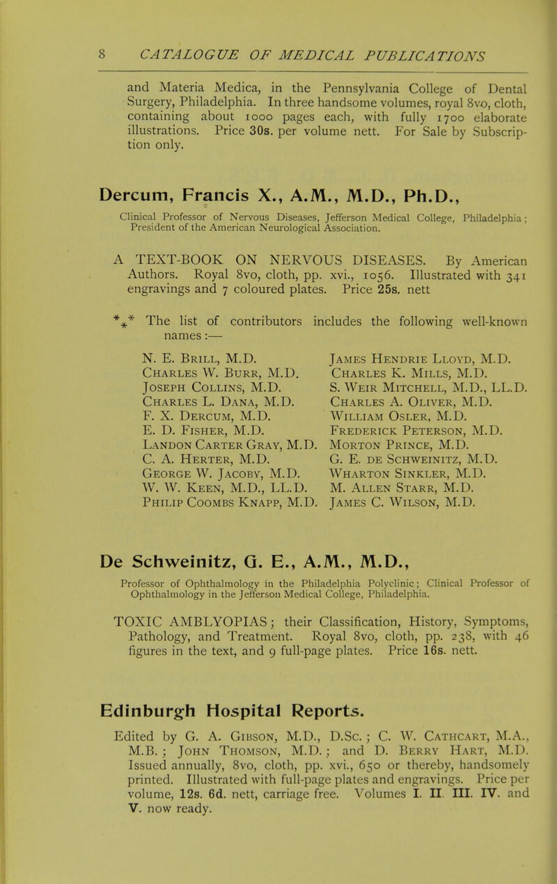 and Materia Medica, in the Pennsylvania College of Dental Surgery, Philadelphia. In three handsome volumes, royal 8vo, cloth, containing about looo pages each, with fully 1700 elaborate illustrations. Price 30s. per volume nett. For Sale by Subscrip- tion only. Dercum, Francis X., A.M., M.D., Ph.D., Clinical Professor of Nervous Diseases, Jefferson Medical College, Philadelphia; President of the American Neurological Association. A TEXT-BOOK ON NERVOUS DISEASES. By American Authors. Royal 8vo, cloth, pp. xvi., 1056. Illustrated with 341 engravings and 7 coloured plates. Price 25s, nett The list of contributors includes the following well-known names:— N. E. Brill, M.D. Charles W. Burr, M.D. Joseph Collins, M.D. Charles L. Dana, M.D. F. X. Dercum, M.D. E. D. Fisher, M.D. Landon Carter Gray, M.D. C. A. Herter, M.D. George W. Jacoby, M.D. W. W. Keen, M.D., LL.D. Philip Coombs Knapp, M.D. James Hendrie Lloyd, M.D. Charles K. Mills, M.D. S. Weir Mitchell, M.D., LL.D. Charles A. Oliver, M.D. William Osler, M.D. Frederick Peterson, M.D. Morton Prince, M.D. G. E. DE Schweinitz, M.D. Wharton Sinkler, M.D. M. Allen Starr, M.D. James C. Wilson, M.D. De Schweinitz, Q. E., A.M., M.D., Professor of Ophthalmology in the Philadelphia Polyclinic; Clinical Professor of Ophthalmology in the Jefferson Medical College, Philadelphia. TOXIC AMBLYOPIAS; their Classification, History, Symptoms, Pathology, and Treatment. Royal 8vo, cloth, pp. 238, with 46 figures in the text, and 9 full-page plates. Price 16s. nett. Edinburgh Hospital Reports. Edited by G. A. Gibson, M.D., D.Sc. ; C. W. Cathcart, M.A., M.B. ; John Thomson, M.D.; and D. Berry Hart, M.D. Issued annually, 8vo, cloth, pp. xvi., 650 or thereby, handsomely printed. Illustrated with full-page plates and engravings. Price per volume, 12s. 6d. nett, carriage free. Volumes I. II. III. IV. and V. now ready.