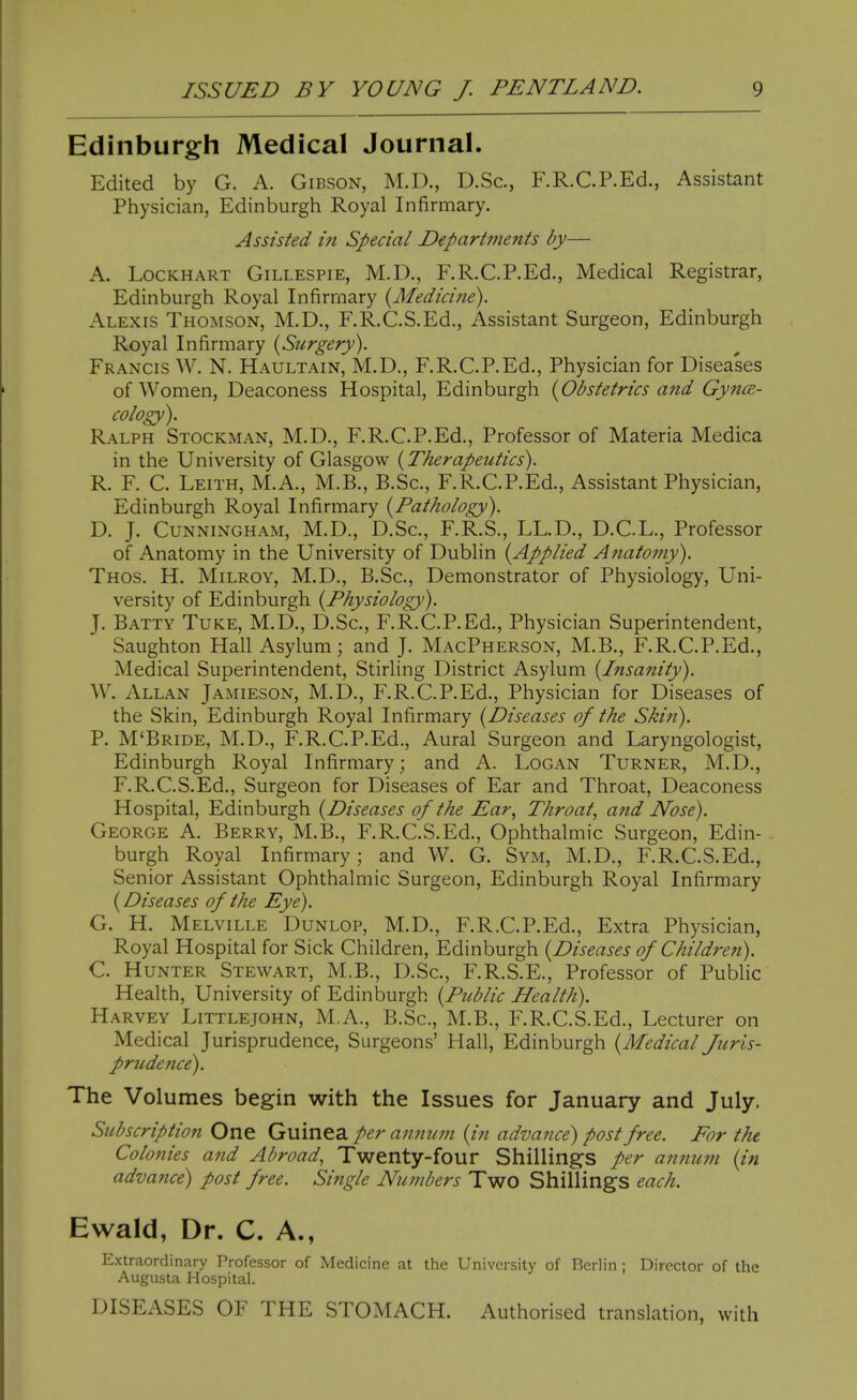 Edinburgh Medical Journal. Edited by G. A. Gibson, M.D., D.Sc, F.R.C.P.Ed., Assistant Physician, Edinburgh Royal Infirmary. Assisted in Special Departments by— A. LocKHART Gillespie, M.D., F.R.C.P.Ed., Medical Registrar, Edinburgh Royal Infirmary {Medicine). Alexis Thomson, M.D., F.R.C.S.Ed., Assistant Surgeon, Edinburgh Royal Infirmary [Surgery). Francis W. N. Haultain, M.D., F.R.C.P.Ed., Physician for Diseases of Women, Deaconess Hospital, Edinburgh {Obstetrics and Gyna- cology). Ralph Stockman, M.D., F.R.C.P.Ed., Professor of Materia Medica in the University of Glasgow (Therapeutics). R. F. C. Leith, M.A., M.B., B.Sc, F.R.C.P.Ed., Assistant Physician, Edinburgh Royal Infirmary {Pathology). D. J. CunnIxNgham, M.D., D.Sc, F.R.S., LL.D., D.C.L., Professor of Anatomy in the University of Dublin {Applied Anatomy). Thos. H. Milroy, M.D., B.Sc, Demonstrator of Physiology, Uni- versity of Edinburgh {Physiology). J. Batty Tuke, M.D., D.Sc, F.R.C.P.Ed., Physician Superintendent, Saughton Hall Asylum; and J. MacPherson, M.B., F.R.C.P.Ed., Medical Superintendent, Stirling District Asylum {Insanity). W. Allan Jamieson, M.D., F.R.C.P.Ed., Physician for Diseases of the Skin, Edinburgh Royal Infirmary {Diseases of the Skin). P. M'Bride, M.D., F.R.C.P.Ed., Aural Surgeon and Laryngologist, Edinburgh Royal Infirmary; and A. Logan Turner, M.D,, F.R.C.S.Ed., Surgeon for Diseases of Ear and Throat, Deaconess Hospital, Edinburgh {Diseases of the Ear, Throat, and JVose). George A. Berry, M.B., F.R.C.S.Ed., Ophthalmic Surgeon, Edin- burgh Royal Infirmary; and W. G. Sym, M.D., F.R.C.S.Ed., Senior Assistant Ophthalmic Surgeon, Edinburgh Royal Infirmary (Diseases of the Eye). G. H. Melville Dunlop, M.D., F.R.C.P.Ed., Extra Physician, Royal Hospital for Sick Children, Edinburgh {Diseases of Children). C. Hunter Stewart, M.B., D.Sc, F.R.S.E., Professor of Public Health, University of EdinlDurgh {Public Health), Harvey Littlejohn, M.A., B.Sc, M.B., F.R.C.S.Ed., Lecturer on Medical Jurisprudence, Surgeons' Hall, Edinburgh {Medical Juris- prudence). The Volumes begin with the Issues for January and July. Subscription One Guinea per annum {in advance) post free. For the Colonies and Abroad, Twenty-four Shillings per annum {in advance) post free. Single Numbers Two Shillings each. Ewald, Dr. C. A., Extraordinary Professor of Medicine at the University of Berlin ; Director of the Augusta Hospital. DISEASES OF THE STOMACH. Authorised translation, with