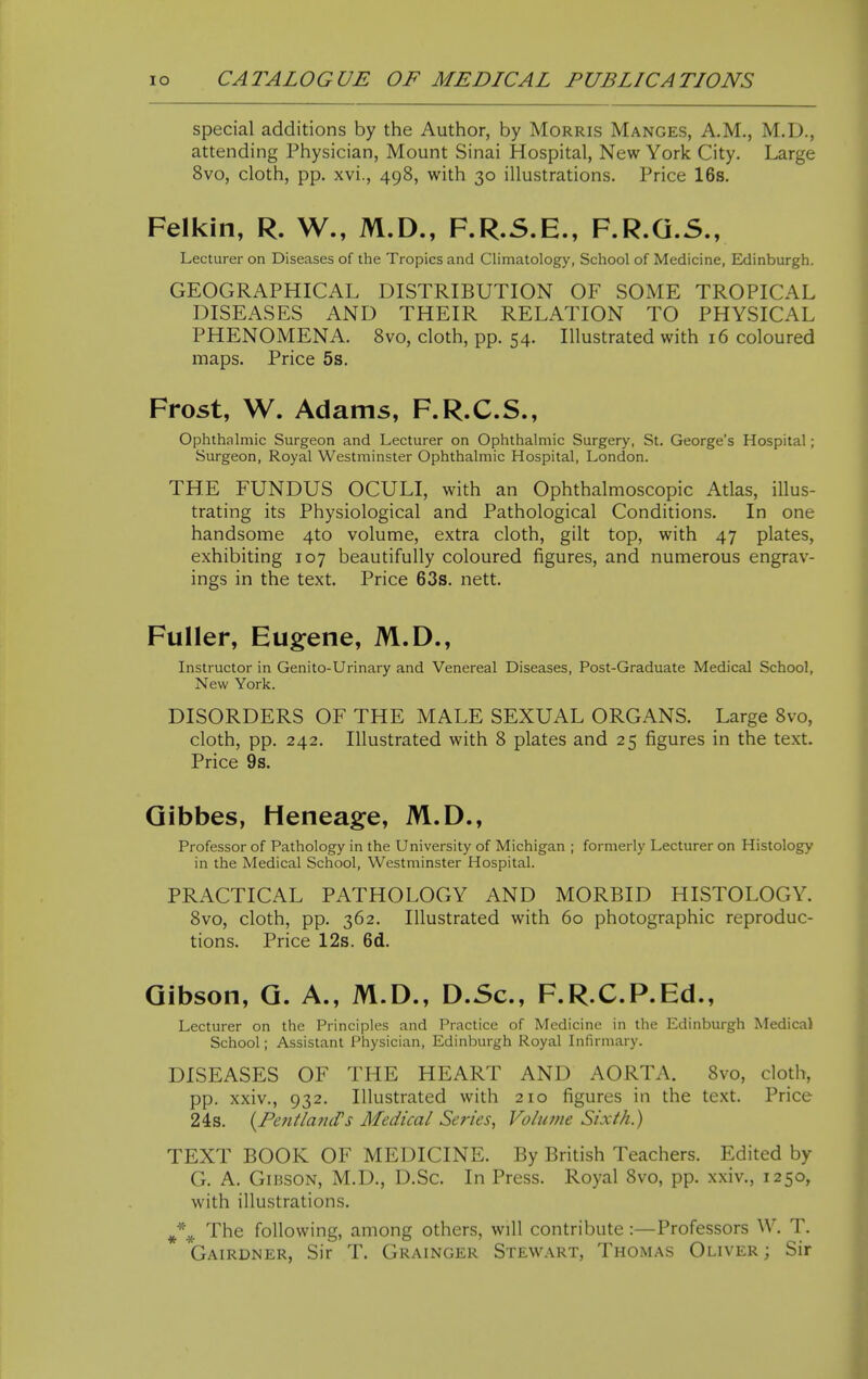 special additions by the Author, by Morris Manges, A.M., M.D., attending Physician, Mount Sinai Hospital, New York City. Large 8vo, cloth, pp. xvi., 498, with 30 illustrations. Price 16s. Felkin, R. W., M.D., F.R.S.E., F.R.G.S., Lecturer on Diseases of the Tropics and Climatology, School of Medicine, Edinburgh. GEOGRAPHICAL DISTRIBUTION OF SOME TROPICAL DISEASES AND THEIR RELATION TO PHYSICAL PHENOMENA. Svo, cloth, pp. 54. Illustrated with 16 coloured maps. Price 5s. Frost, W. Adams, F.R.C.S., Ophthalmic Surgeon and Lecturer on Ophthalmic Surgery, St. George's Hospital; Surgeon, Royal Westminster Ophthalmic Hospital, London. THE FUNDUS OCULI, with an Ophthalmoscopic Atlas, illus- trating its Physiological and Pathological Conditions. In one handsome 4to volume, extra cloth, gilt top, with 47 plates, exhibiting 107 beautifully coloured figures, and numerous engrav- ings in the text. Price 63s. nett. Fuller, Eugene, M.D., Instructor in Genito-Urinary and Venereal Diseases, Post-Graduate Medical School, New York. DISORDERS OF THE MALE SEXUAL ORGANS. Large Svo, cloth, pp. 242. Illustrated with 8 plates and 25 figures in the text. Price 9s. Qibbes, Heneage, M.D., Professor of Pathology in the University of Michigan ; formerly Lecturer on Histology in the Medical School, Westminster Hospital. PRACTICAL PATHOLOGY AND MORBID HISTOLOGY. Svo, cloth, pp. 362. Illustrated with 60 photographic reproduc- tions. Price 12s. 6d. Gibson, G. A., M.D., D.Sc, F.R.C.P.Ed., Lecturer on the Principles and Practice of Medicine in the Edinburgh Medical School; Assistant Physician, Edinburgh Royal Infirmary. DISEASES OF THE HEART AND AORTA. Svo, cloth, pp. xxiv., 932. Illustrated with 210 figures in the text. Price 24s. (^PefitlaniVs Medical Series, Volume Sixth.) TEXT BOOK OF MEDICINE. By British Teachers. Edited by G. A. Gibson, M.D., D.Sc. In Press. Royal Svo, pp. xxiv., 1250, with illustrations. *^ The following, among others, will contribute :—Professors W. T. Gairdner, Sir T. Grainger Stewart, Thomas Oliver ; Sir