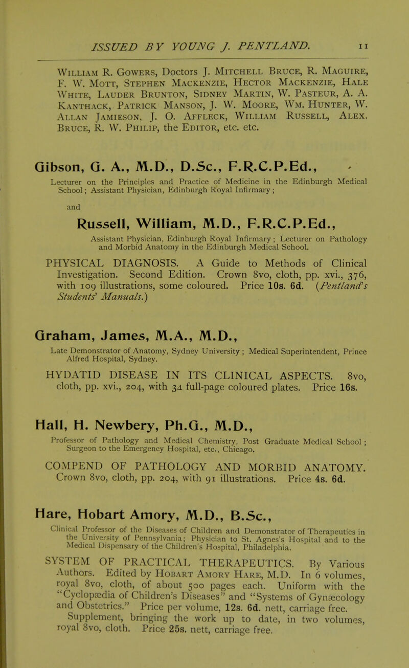 William R. Gowers, Doctors J. Mitchell Bruce, R. Maguire, F. W. MoTT, Stephen Mackenzie, Hector Mackenzie, Hale White, Lauder Brunton, Sidney Martin, W. Pasteur, A. A. Kanthack, Patrick Manson, J. W. Moore, Wm. Hunter, W. Allan Jamieson, J. O. Affleck, William Russell, Alex. Bruce, R. W. Philip, the Editor, etc. etc. Gibson, Q. A., M.D., D.Sc, F.R.C.P.Ed., Lecturer on the Principles and Practice of Medicine in the Edinburgh Medical School; Assistant Physician, Edinburgh Royal Infirmary ; and Russell, William, M.D., F.R.C.P.Ed., Assistant Physician, Edinburgh Royal Infirmary; Lecturer on Pathology and Morbid Anatomy in the Edinburgh Medical School. PHYSICAL DIAGNOSIS. A Guide to Methods of Chnical Investigation. Second Edition. Crown 8vo, cloth, pp. xvi., 376, with 109 illustrations, some coloured. Price 10s. 6d. {^PentlancTs Studeiits' Manuals.) Graham, James, M.A., M.D., Late Demonstrator of Anatomy, Sydney University ; Medical Superintendent, Prince Alfred Hospital, Sydney. HYDATID DISEASE IN ITS CLINICAL ASPECTS. 8vo, cloth, pp. xvi., 204, with 3J. full-page coloured plates. Price 16s. Hall, H. Newbery, Ph.Q., M.D., Professor of Pathology and Medical Chemistry, Post Graduate Medical School ; Surgeon to the Emergency Hospital, etc., Chicago. COxMPEND OF PATHOLOGY AND MORBID ANATOMY. Crown 8vo, cloth, pp. 204, with 91 illustrations. Price 4s. 6d. Hare, Hobart Amory, M.D., B.Sc, Clinical Professor of the Diseases of Children and Demonstrator of Therapeutics in the University of Pennsylvania; Physician to St. Agnes's Hospital and to the Medical Dispensary of the Children's Hospital, Philadelphia. SYSTEM OF PRACTICAL THERAPEUTICS. By Various Authors. Edited by Hobart Amory Hare, M.D. In 6 volumes, royal 8vo, cloth, of about 500 pages each. Uniform with the Cyclopaedia of Children's Diseases and Systems of Gynaecology and Obstetrics. Price per volume, 12s. 6d. nett, carriage free. Supplement, bringing the work up to date, in two volumes, royal 8vo, cloth. Price 25s. nett, carriage free.