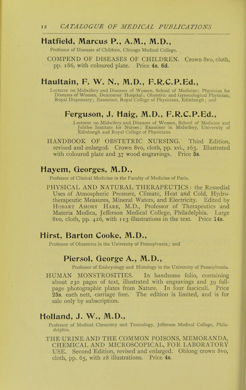 Hatfield, Marcus P., A.M., M.D., Professor of Diseases of Children, Chicago Medical College. COMPEND OF DISEASES OF CHILDREN. Crown 8vo, cloth, pp. 186, with coloured plate. Price 4s. 6d. Haultain, F. W. N., M.D., F.R.C.P.Ed., Lecturer on Midwifery and Diseases of Women, School of Medicine; Physician for Diseases of Women, Deaconess' Hospital; Obstetric and Gynecological Physician, Royal Dispensary ; Examiner, Royal College of Physicians, Edinburgh ; and Ferguson, J. Haig, M.D., F.R.C.P.Ed., Lecturer on Midwifery and Diseases of Women, School of Medicine and Jubilee Institute for Nurses; Examiner in Midwifery, University of Edinburgh and Royal College of Physicians. HANDBOOK OF OBSTETRIC NURSING. Third Edition, revised and enlarged. Crown Svo, cloth, pp. xvi., 263. Illustrated with coloured plate and 37 wood engravings. Price 5s. Hayem, Georges, M.D., Professor of Clinical Medicine in the Faculty of Medicine of Paris. PHYSICAL AND NATURAL THERAPEUTICS: the Remedial Uses of Atmospheric Pressure, Climate, Heat and Cold, Hydro- therapeutic Measures, Mineral Waters, and Electricity. Edited by HoBART Amory Hare, M.D., Professor of Therapeutics and Materia Medica, Jefferson Medical College, Philadelphia. Large Svo, cloth, pp. 426, with 113 illustrations in the text. Price 14s. Hirst, Barton Cooke, M.D., Professor of Obstetrics in the University of Pennsylvania; and Piersol, George A., M.D., Professor of Embryology and Histology in the University of Pennsj'lvania. HUMAN MONSTROSITIES. In handsome folio, containing about 230 pages of text, illustrated with engravings and 39 full- page photographic plates from Nature. In four fasciculi. Price 25s. each nett, carriage free. The edition is limited, and is for sale only by subscription. Holland, J. W., M.D., Professor of Medical Chemistry and Toxicology, Jefferson Medical College, Phila- delphia. THE URINE AND THE COMMON POISONS, MEMORANDA, CHEMICAL AND MICROSCOPICAL, FOR LABORATORY USE. Second Edition, revised and enlarged. Oblong crown Svo, cloth, pp. 65, with 28 illustrations. Price 4s.