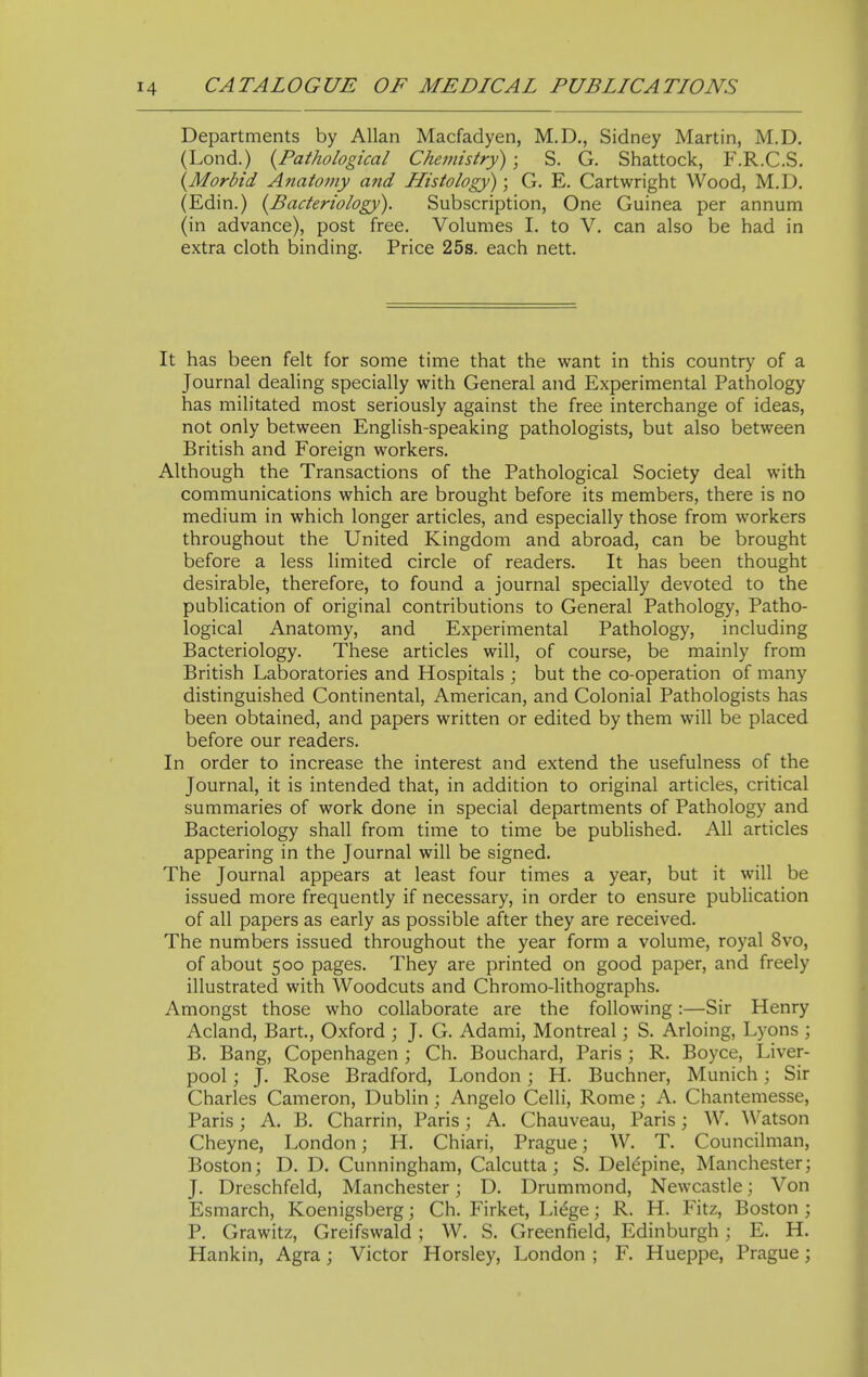 Departments by Allan Macfadyen, M.D., Sidney Martin, M.D. (Lond.) {Pathological Chemistry) ; S. G. Shattock, F.R.C.S. {^Morbid Anatomy and Histology); G. E. Cartwright Wood, M.D. (Edin.) (^Bacteriology). Subscription, One Guinea per annum (in advance), post free. Volumes I. to V. can also be had in extra cloth binding. Price 25s. each nett. It has been felt for some time that the want in this country of a Journal dealing specially with General and Experimental Pathology has militated most seriously against the free interchange of ideas, not only between English-speaking pathologists, but also between British and Foreign workers. Although the Transactions of the Pathological Society deal with communications which are brought before its members, there is no medium in which longer articles, and especially those from workers throughout the United Kingdom and abroad, can be brought before a less limited circle of readers. It has been thought desirable, therefore, to found a journal specially devoted to the publication of original contributions to General Pathology, Patho- logical Anatomy, and Experimental Pathology, including Bacteriology. These articles will, of course, be mainly from British Laboratories and Hospitals ; but the co-operation of many distinguished Continental, American, and Colonial Pathologists has been obtained, and papers written or edited by them will be placed before our readers. In order to increase the interest and extend the usefulness of the Journal, it is intended that, in addition to original articles, critical summaries of work done in special departments of Pathology and Bacteriology shall from time to time be published. All articles appearing in the Journal will be signed. The Journal appears at least four times a year, but it will be issued more frequently if necessary, in order to ensure publication of all papers as early as possible after they are received. The numbers issued throughout the year form a volume, royal 8vo, of about 500 pages. They are printed on good paper, and freely illustrated with Woodcuts and Chromo-lithographs. Amongst those who collaborate are the following:—Sir Henry Acland, Bart., Oxford ; J. G. Adami, Montreal; S. Arloing, Lyons ; B. Bang, Copenhagen ; Ch. Bouchard, Paris ; R. Boyce, Liver- pool ; J. Rose Bradford, London; H. Buchner, Munich; Sir Charles Cameron, Dublin ; Angelo Celli, Rome; A. Chantemesse, Paris; A. B. Charrin, Paris; A. Chauveau, Paris; W. Watson Cheyne, London; H. Chiari, Prague; W. T. Councilman, Boston; D. D. Cunningham, Calcutta; S. Del^pine, Manchester; J. Dreschfeld, Manchester; D. Drummond, Newcastle; Von Esmarch, Koenigsberg; Ch. Firket, Li^ge; R. H. Fitz, Boston ; P. Grawitz, Greifswald ; W. S. Greenfield, Edinburgh; E. H. Hankin, Agra ; Victor Horsley, London ; F. Hueppe, Prague;