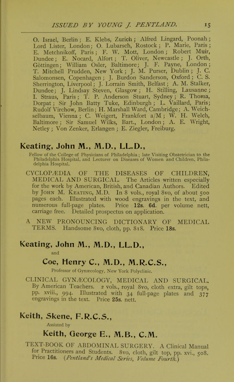 0. Israel, Berlin ; E. Klebs, Zurich; Alfred Lingard, Poonah; Lord Lister, London; O. Lubarsch, Rostock; P. Marie, Paris; E. Metchnikoff, Paris; F. W. Mott, London; Robert Muir, Dundee; E. Nocard, Alfort; T. Oliver, Newcastle; J. Orth, Gottingen; William Osier, Baltimore; J. F. Payne, London; T. Mitchell Prudden, New York ; J. M. Purser, Dublin ; J. C. Salomonsen, Copenhagen ; J. Burdon Sanderson, Oxford ; C. S. Sherrington, Liverpool; J. Lorrain Smith, Belfast; A. M. Stalker, Dundee; J. Lindsay Steven, Glasgow; H. StiUing, Lausanne; 1. Straus, Paris; T. P. Anderson Stuart, Sydney; R. Thoma, Dorpat; Sir John Batty Tuke, Edinburgh; L. Vaillard, Paris; Rudolf Virchow, Berlin; H. Marshall Ward, Cambridge; A. Weich- selbaum, Vienna; C. Weigert, Frankfort a/M; W. H. Welch, Baltimore; Sir Samuel Wilks, Bart., London; A. E. Wright, Netley; Von Zenker, Erlangen; E. Ziegler, Freiburg. Keating, John M., M.D., LL.D., Fellow of the College of Physicians of Philadelphia ; late Visiting Obstetrician to the Philadelphia Hospital, and Lecturer on Diseases of Women and Children, Phila- delphia Hospital. CYCLOPEDIA OF THE DISEASES OF CHILDREN, MEDICAL AND SURGICAL. The Articles written especially for the work by American, British, and Canadian Authors. Edited by John M. Keating, M.D. In 8 vols., royal 8vo, of about 500 pages each. Illustrated with wood engravings in the text, and numerous full-page plates. Price 12s. 6d. per volume nett, carriage free. Detailed prospectus on application. A NEW PRONOUNCING DICTIONARY OF MEDICAL TERMS. Handsome Svo, cloth, pp. 818. Price IBs. Keating:, John M., M.D., LL.D., and Coe, Henry C, M.D., M.R.C.S., Professor of Gynaecology, New York Polyclinic. CLINICAL GYNECOLOGY, MEDICAL AND SURGICAL. By American Teachers. 2 vols., royal 8vo, cloth extra, gilt tops, pp. xviii., 994. Illustrated with 34 full-page plates and 377 engravings in the text. Price 25s. nett. Keith, Skene, F.R.C.5., Assisted by Keith, George E., M.B., CM. TEXT-BOOK OF ABDOMINAL SURGERY. A Chnical Manual for Practitioners and Students. 8vo, cloth, gilt top, pp. xvi., 508. Price 16s. {Pentland's Medical Series, Volume Fourth^