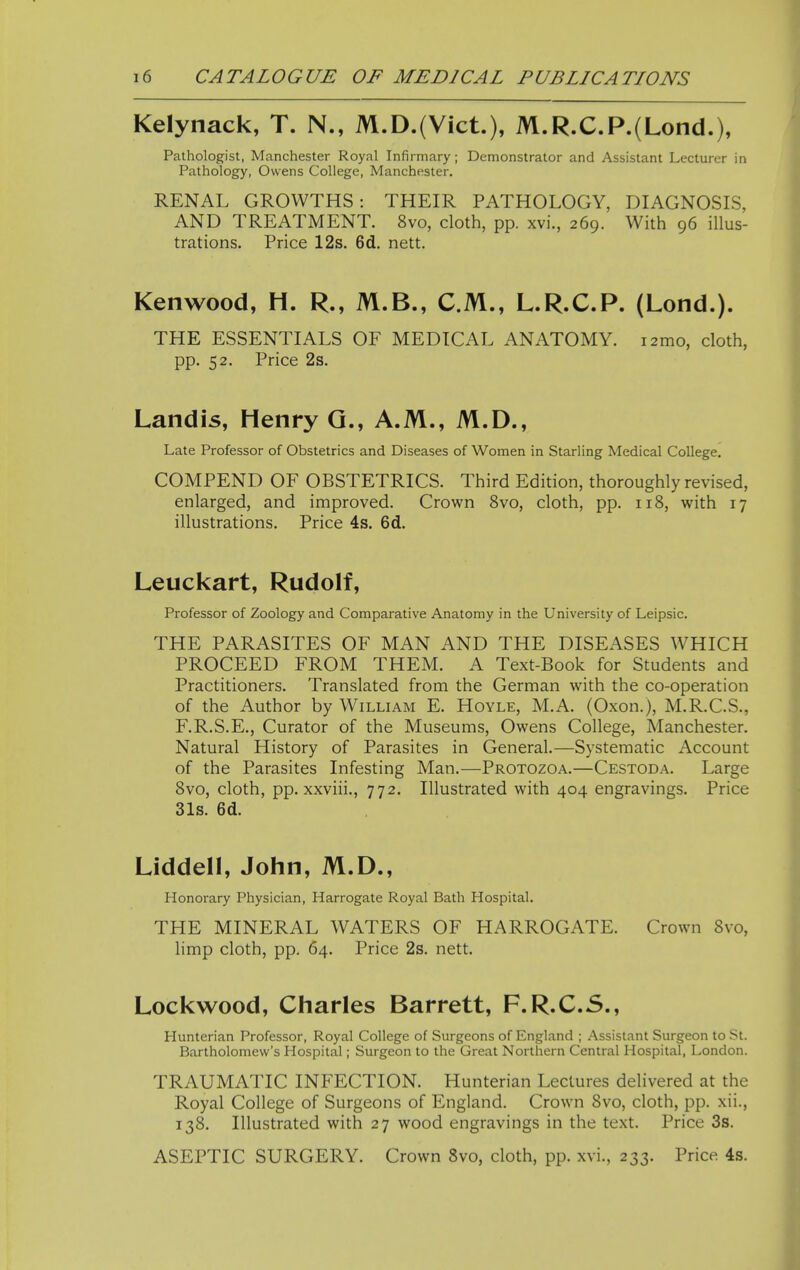 Kelynack, T. N., M.D.(Vict.), M.R.C.P.(Lond.), Pathologist, Manchester Royal Infirmary; Demonstrator and Assistant Lecturer in Pathology, Owens College, Manchester. RENAL GROWTHS: THEIR PATHOLOGY, DIAGNOSIS, AND TREATMENT. 8vo, cloth, pp. xvi., 269. With 96 illus- trations. Price 12s. 6d. nett. Kenwood, H. R., M.B., CM., L.R.C.P. (Lond.). THE ESSENTIALS OF MEDICAL ANATOMY. i2mo, cloth, pp. 52. Price 2s. Landis, Henry Q., A.M., M.D., Late Professor of Obstetrics and Diseases of Women in Starling Medical College. COMPEND OF OBSTETRICS. Third Edition, thoroughly revised, enlarged, and improved. Crown 8vo, cloth, pp. 118, with 17 illustrations. Price 4s. 6d. Leuckart, Rudolf, Professor of Zoology and Comparative Anatomy in the University of Leipsic. THE PARASITES OF MAN AND THE DISEASES WHICH PROCEED FROM THEM. A Text-Book for Students and Practitioners. Translated from the German with the co-operation of the Author by William E. Hoyle, M.A. (Oxon.), M.R.C.S., F.R.S.E., Curator of the Museums, Owens College, Manchester. Natural History of Parasites in General.—Systematic Account of the Parasites Infesting Man.—Protozoa.—Cestoda. Large 8vo, cloth, pp. xxviii., 772. Illustrated with 404 engravings. Price 31s. 6d. Liddell, John, M.D., Honorary Physician, Harrogate Royal Bath Hospital. THE MINERAL WATERS OF HARROGATE. Crown 8vo, limp cloth, pp. 64. Price 2s. nett. Lockwood, Charles Barrett, F.R.C.S., Hunterian Professor, Royal College of Surgeons of England ; Assistant Surgeon to St. Bartholomew's Hospital; Surgeon to the Great Northern Central Hospital, London. TRAUMATIC INFECTION. Hunterian Lectures delivered at the Royal College of Surgeons of England. Crown 8vo, cloth, pp. xii., 138. Illustrated with 27 wood engravings in the text. Price 3s. ASEPTIC SURGERY. Crown 8vo, cloth, pp. xvi., 233. Price 4s.