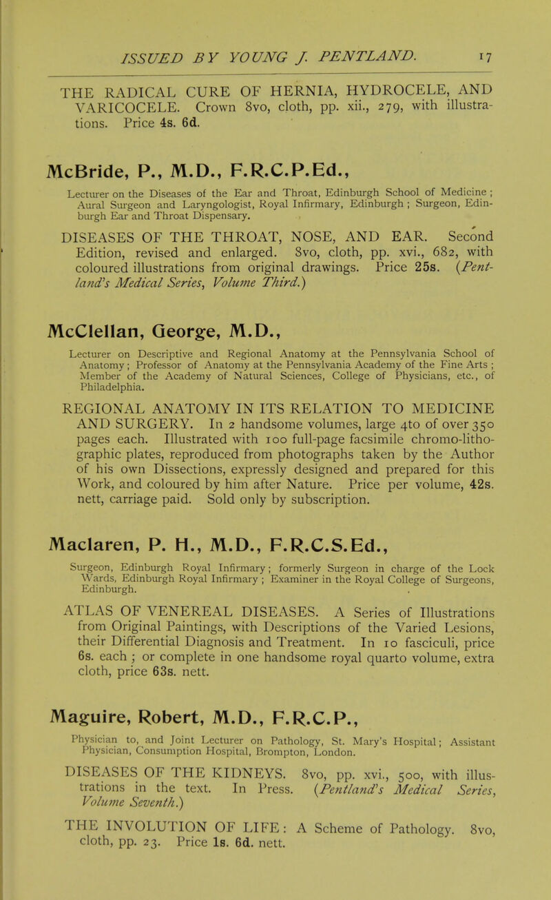 THE RADICAL CURE OF HERNIA, HYDROCELE, AND VARICOCELE. Crown 8vo, cloth, pp. xii., 279, with illustra- tions. Price 4s. 6d. McBride, P., M.D., F.R.C.P.Ed., Lecturer on the Diseases of the Ear and Throat, Edinburgh School of Medicine ; Aural Surgeon and Laryngologist, Royal Infirmary, Edinburgh ; Surgeon, Edin- burgh Ear and Throat Dispensary. DISEASES OF THE THROAT, NOSE, AND EAR. Second Edition, revised and enlarged. 8vo, cloth, pp. xvi., 682, with coloured illustrations from original drawings. Price 25s. {Pent- la?id's Medical Series, Volume Third.) McClellan, George, M.D., Lecturer on Descriptive and Regional Anatomy at the Pennsylvania School of Anatomy ; Professor of Anatomy at the Pennsylvania Academy of the Fine Arts ; Member of the Academy of Natural Sciences, College of Physicians, etc., of Philadelphia. REGIONAL ANATOMY IN ITS RELATION TO MEDICINE AND SURGERY. In 2 handsome volumes, large 4to of over 350 pages each. Illustrated with 100 full-page facsimile chromo-litho- graphic plates, reproduced from photographs taken by the Author of his own Dissections, expressly designed and prepared for this Work, and coloured by him after Nature. Price per volume, 42s. nett, carriage paid. Sold only by subscription. Maclaren, P. H., M.D., F.R.C.S.Ed., Surgeon, Edinburgh Royal Infirmary; formerly Surgeon in charge of the Lock Wards, Edinburgh Royal Infirmary ; Examiner in the Royal College of Surgeons, Edinburgh. ATLAS OF VENEREAL DISEASES. A Series of Illustrations from Original Paintings, with Descriptions of the Varied Lesions, their Differential Diagnosis and Treatment. In 10 fasciculi, price 6s. each ; or complete in one handsome royal quarto volume, extra cloth, price 63s. nett. Maguire, Robert, M.D., F.R.C.P., Physician to, and Joint Lecturer on Pathology, St. Mary's Hospital; Assistant Physician, Consumption Hospital, Brompton, London. DISEASES OF THE KIDNEYS. 8vo, pp. xvi., 500, with illus- trations in the text. In Press. {Pentland's Medical Series, Volu77ie Seventh}) THE INVOLUTION OF LIFE: A Scheme of Pathology. 8vo, cloth, pp. 23. Price Is. 6d. nett.