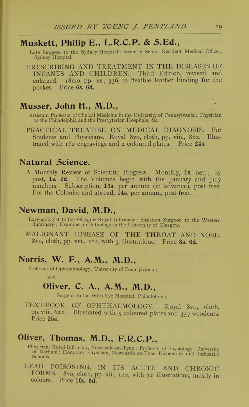 Muskett, Philip E., L.R.C.P. & S.Ed., Late Surgeon to the Sydney Hospital; formerly Senior Resident Medical Officer, Sydney Hospital. PRESCRIBING AND TREATMENT IN THE DISEASES OF INFANTS AND CHILDREN. Third Edition, revised and enlarged. i8mo, pp. xx., 336, in flexible leather binding for the pocket. Price 6s. 6d. Musser, John H., M.D., Assistant Professor of Clinical Medicine in the University of Pennsylvania; Physician to the Philadelphia and the Presbyterian Hospitals, &c. PRACTICAL TREATISE ON MEDICAL DIAGNOSIS. For Students and Physicians. Royal 8vo, cloth, pp. viii., 882. Illus- trated with 162 engravings and 2 coloured plates. Price 24s. Natural Science. A Monthly Review of Scientific Progress. Monthly, Is. nett; by post, Is. 2d. The Volumes begin with the January and July numbers. Subscription, 13s. per annum (in advance), post free. For the Colonies and abroad, 14s. per annum, post free. Newman, David, M.D., Laryngologist to the Glasgow^ Royal Infirmary; Assistant Surgeon to the Western Infirmary ; Examiner in Pathology in the University of Glasgow. MALIGNANT DISEASE OF THE THROAT AND NOSE. 8vo, cloth, pp. xvi., 212, with 3 illustrations. Price 8s. 6d. Norris, W. R, A.M., M.D., Professor of Ophthalmology, University of Pennsylvania; and Oliver, C. A., A.M., M.D., Surgeon to the Wills Eye Hospital, Philadelphia. TEXT-BOOK OF OPHTHALMOLOGY. Royal 8vo, cloth, pp. vin'., 622. Illustrated with 5 coloured plates and 357 woodcuts. Price 25s. Oliver, Thomas, M.D., F.R.C.P., Physician, Royal Infirmary, Newcastle-on-Tyne ; Professor of Physiology, University Schools ' Physician, Newcastle-on-Tyne Dispensary and Industrial LEAD POISONING, IN ITS ACUTE AND CHRONIC FORMS. 8vo, cloth, pp xii., 122, with 32 illustrations, mostly in colours. Price 10s. 6d.