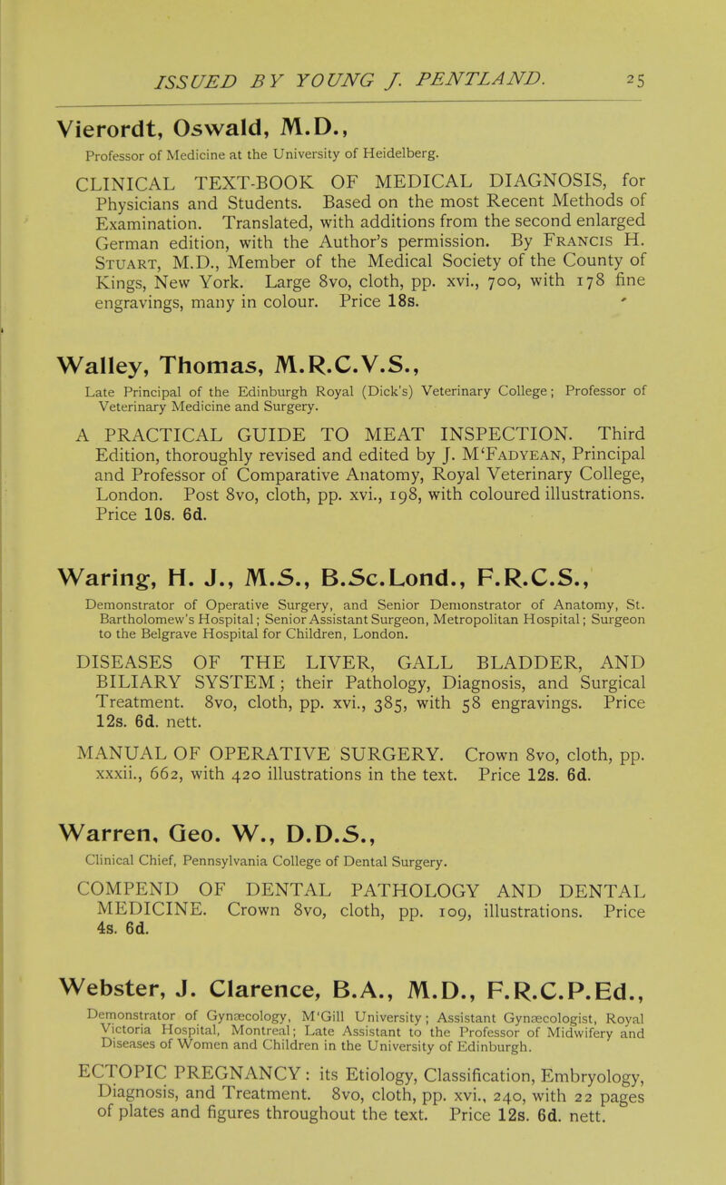 Vierordt, Oswald, M.D., Professor of Medicine at the University of Heidelberg. CLINICAL TEXT-BOOK OF MEDICAL DIAGNOSIS, for Physicians and Students. Based on the most Recent Methods of Examination. Translated, with additions from the second enlarged German edition, with the Author's permission. By Francis H. Stuart, M.D., Member of the Medical Society of the County of Kings, New York. Large 8vo, cloth, pp. xvi., 700, with 178 fine engravings, many in colour. Price 18s. Walley, Thomas, M.R.C.V.S., Late Principal of the Edinburgh Royal (Dick's) Veterinary College; Professor of Veterinary Medicine and Surgery. A PRACTICAL GUIDE TO MEAT INSPECTION. Third Edition, thoroughly revised and edited by J. M'Fadyean. Principal and Professor of Comparative Anatomy, Royal Veterinary College, London. Post Bvo, cloth, pp. xvi., 198, with coloured illustrations. Price 10s. 6d. Waring, H. J., M.S., B.Sc.Lond., F.R.C.S., Demonstrator of Operative Surgery, and Senior Demonstrator of Anatomy, St. Bartholomew's Hospital; Senior Assistant Surgeon, Metropolitan Hospital; Surgeon to the Belgrave Hospital for Children, London. DISEASES OF THE LIVER, GALL BLADDER, AND BILIARY SYSTEM; their Pathology, Diagnosis, and Surgical Treatment. 8vo, cloth, pp. xvi., 385, with 58 engravings. Price 12s. 6d. nett. MANUAL OF OPERATIVE SURGERY. Crown 8vo, cloth, pp. xxxii., 662, with 420 illustrations in the text. Price 12s. 6d. Warren, Geo. W., D.D.S., Clinical Chief, Pennsylvania College of Dental Surgery. COMPEND OF DENTAL PATHOLOGY AND DENTAL MEDICINE. Crown 8vo, cloth, pp. 109, illustrations. Price 4s. 6d. Webster, J. Clarence, B.A., M.D., F.R.C.P.Ed., Demonstrator of Gyn,xcology, M'Gill University; Assistant Gynaecologist, Royal Victoria Hospital, Montreal; Late Assistant to the Professor of Midwifery and Diseases of Women and Children in the University of Edinburgh. ECTOPIC PREGNANCY : its Etiology, Classification, Embryology, Diagnosis, and Treatment. 8vo, cloth, pp. xvi., 240, with 22 pages of plates and figures throughout the text. Price 12s. 6d. nett.