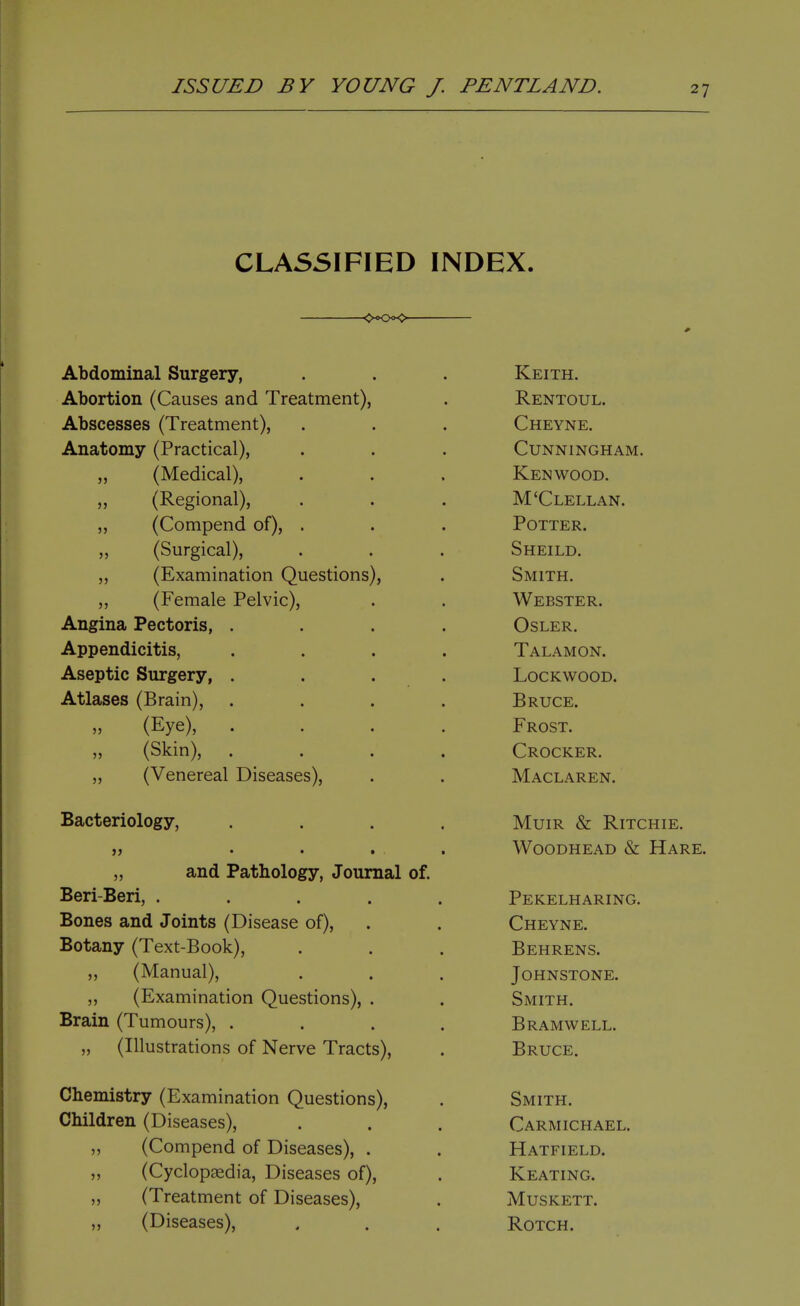 CLASSIFIED INDEX. -<><K>x> Abdominal Surgery, Abortion (Causes and Treatment), Abscesses (Treatment), Anatomy (Practical), (Medical), (Regional), (Compend of), (Surgical), (Examination Questions), (Female Pelvic), Angina Pectoris, Appendicitis, Aseptic Surgery, Atlases (Brain), (Eye), (Skin), (Venereal Diseases), J5 J) Bacteriology, „ and Pathology, Journal of. Beri-Beri, .... Bones and Joints (Disease of), Botany (Text-Book), ,, (Manual), „ (Examination Questions), . Brain (Tumours), . „ (Illustrations of Nerve Tracts), Chemistry (Examination Questions), Children (Diseases), (Compend of Diseases), . (Cyclopaedia, Diseases of), „ (Treatment of Diseases), „ (Diseases), )5 Keith. Rentoul. Cheyne. Cunningham. Kenwood. M'Clellan. Potter. Sheild. Smith. Webster. OSLER. Talamon. lockwood. Bruce. Frost. Crocker. Maclaren. Muir & Ritchie. WooDHEAD & Hare. Pekelharing. Cheyne. Behrens. Johnstone. Smith. Bramwell. Bruce. Smith. Carmichael. Hatfield. Keating. MUSKETT. Rotch.