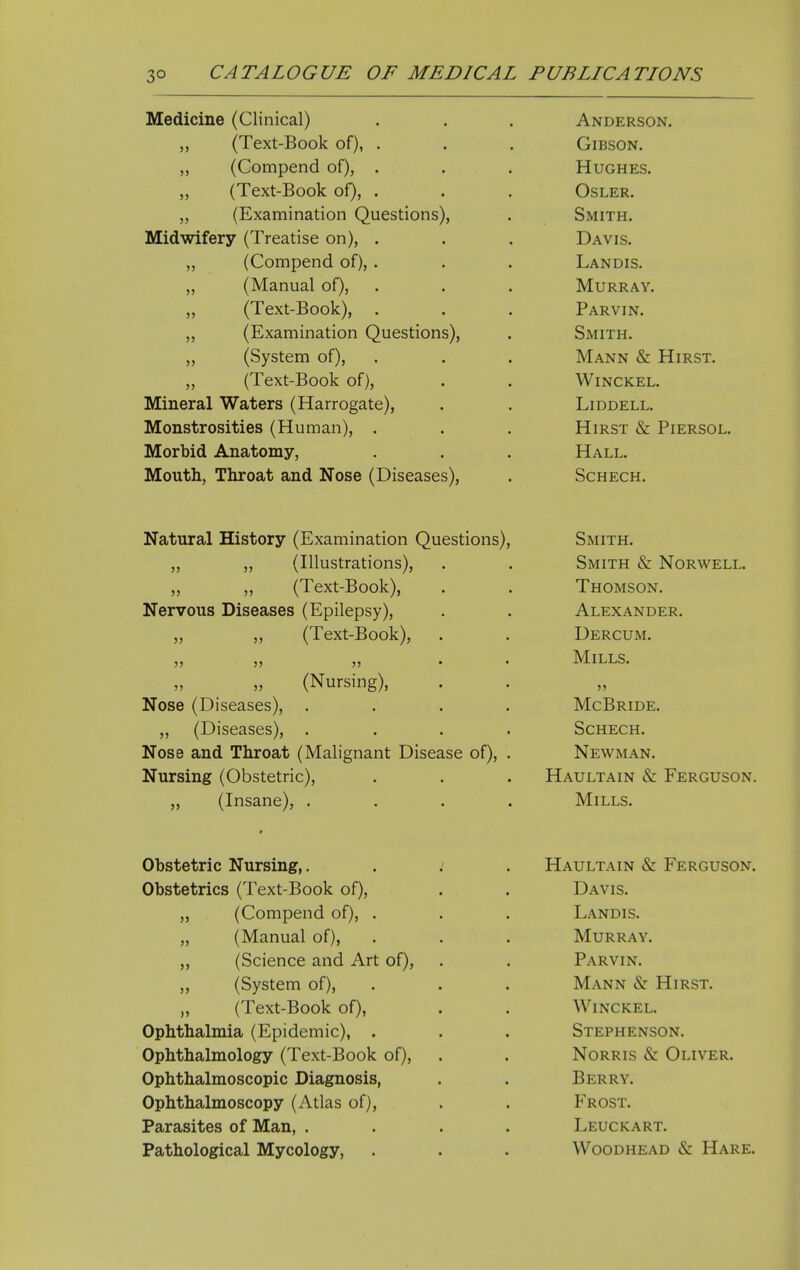 Medicine (Clinical) „ (Text-Book of), . „ (Compend of), . „ (Text-Book of), . ,, (Examination Questions), Midwifery (Treatise on), . (Compend of), . (Manual of), (Text-Book), . (Examination Questions), (System of), (Text-Book of), Mineral Waters (Harrogate), Monstrosities (Human), . Morbid Anatomy, Mouth, Throat and Nose (Diseases), Anderson. Gibson. Hughes. OSLER. Smith. Davis. Landis. Murray. Parvin. Smith. Mann & Hirst. WiNCKEL. LiDDELL. Hirst & Piersol. Hall. SCHECH. Natural History (Examination Questions), „ „ (Illustrations), ,, ,, (Text-Book), Nervous Diseases (Epilepsy), ,, ,, (Text-Book), 55 55 55 • (Nursing), Nose (Diseases), . „ (Diseases), . Nose and Throat (Malignant Disease of). Nursing (Obstetric), ,, (Insane), . Smith. Smith & Norwell. Thomson. Alexander. Dercum. Mills. 55 McBride. SCHECH. Newman. Haultain & Ferguson. Mills. Obstetric Nursing,. Obstetrics (Text-Book of), (Compend of), . (Manual of), (Science and Art of), (System of), (Text-Book of), Ophthalmia (Epidemic), . Ophthalmology (Text-Book of). Ophthalmoscopic Diagnosis, Ophthalmoscopy (Atlas of). Parasites of Man, . Pathological Mycology, Haultain & Ferguson. Davis. Landis. Murray. Parvin. Mann & Hirst. WiNCKEL. Stephenson. NoRRis & Oliver. Berry. Frost. Leuckart. Woodhead & Hare.