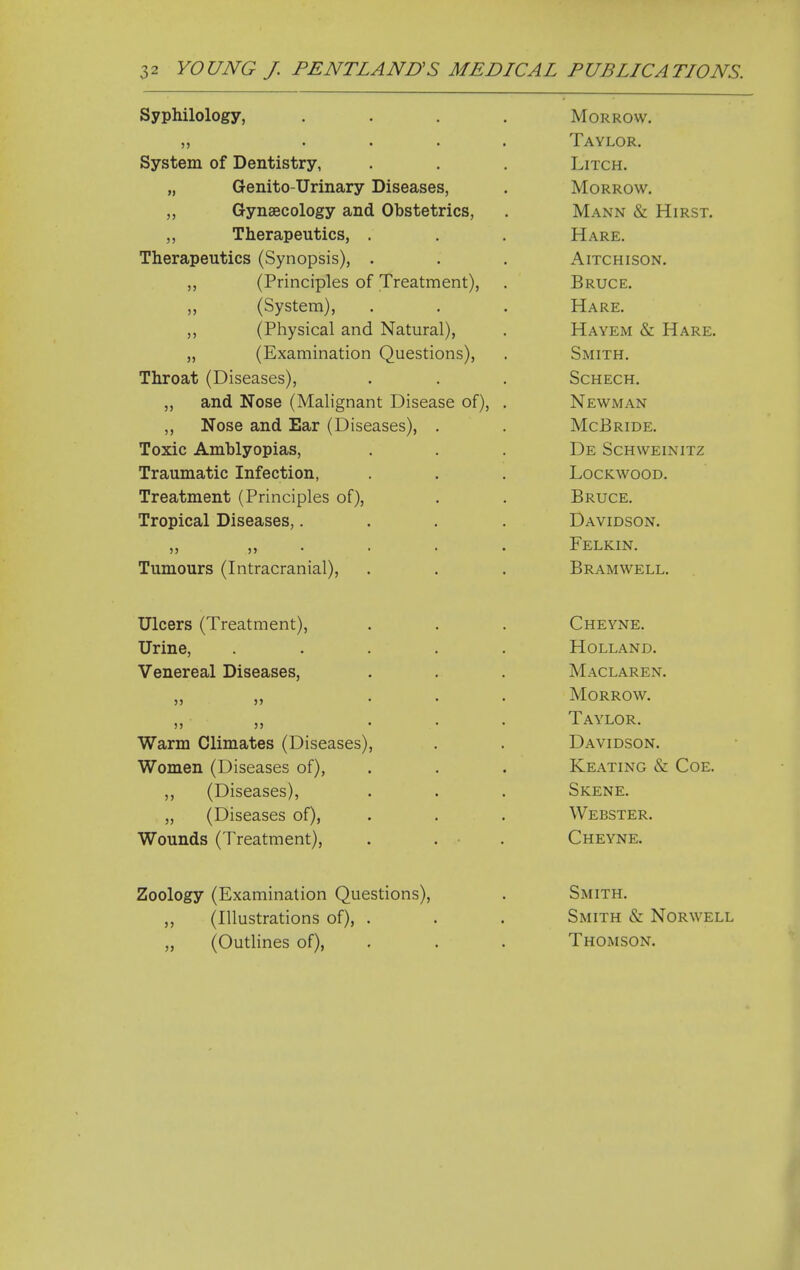 Syphilology, ,, ... System of Dentistry, „ Genito-Urinary Diseases, Gynaecology and Obstetrics, ,, Therapeutics, . Therapeutics (Synopsis), . (Principles of Treatment), (System), „ (Physical and Natural), „ (Examination Questions), Throat (Diseases), „ and Nose (Malignant Disease of), ,, Nose and Ear (Diseases), Toxic Amblyopias, Traumatic Infection, Treatment (Principles of). Tropical Diseases,. Tumours (Intracranial), Morrow. Taylor. LiTCH. Morrow. Mann & Hirst. Hare. AlTCHISON. Bruce. Hare. Hayem & Hare. Smith. SCHECH, Newman McBride. De SCHWEINITZ lockwood. Bruce. Davidson. Felkin. Bramwell. Ulcers (Treatment), Urine, Venereal Diseases, Warm Climates (Diseases) Women (Diseases of), ,, (Diseases), „ (Diseases of). Wounds (Treatment), Cheyne. Holland. Maclaren. Morrow. Taylor. Davidson. Keating & Coe. Skene. Webster. Cheyne. Zoology (Examination Questions), ,, (Illustrations of), . „ (Outlines of), Smith. Smith & Norwell Thomson.