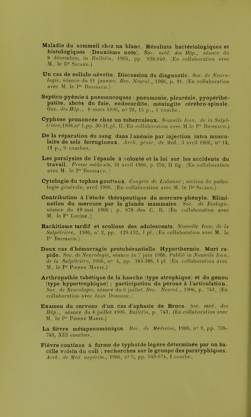 Maladie du sommeil chez un blanc. Résultats bactériologiques et histologiques (Deuxième Dote). Soc. méd. des Hôp., séance du 8 décembre, in Bulletin, 1905, pp. 938-940. (En collaboration avec M. le Dr Sicard.) Un cas de cellulo-névrite. Discussion du diagnostic. Soc. de Neuro- logie, séance du H janvier. Bev. Neurol., 1906, p. 91. (En collaboration avec M. le Pr Brissaud.) Septico-pyémie à pneumocoques : pneumonie, pleurésie, pyopérihé- patite, abcès du foie, endocardite, méningite cérébro-spinale. Gaz. des Hôp., 8 mars 190G, no 28, 15 p., 1 courbe. Cyphose prononcée chez un tuberculeux. Nouvelle Icon. de la Salpé- trière,l90&,n° l,pp. 30-31,pl. II.(En collaboration avec M.le Pr Brissaud.) De la réparation du sang dans 1 anémie par injection intra muscu- laire de sels ferrugineux. Arch. génér. de Méd.. 3 avril 1906, n° 14, 11 p., 9 courbes. Les paralysies de l'épaule à volonté et la loi sur les accidents du travail. Presse médicale, 21 avril 1906, p. 250, II fig. (En collaboration avec M. le Pr Brissaud.) Cytologie du tophus goutteux. Congrès de Lisbonne ; section de patho- logie générale, avril 1906. (En collaboration avec M. le Dr Sicard.) Contribution à l'étude thérapeutique du mercure-phényle. Elimi- nation du mercure par la glande mammaire. Soc. de Biologie. séance du 19 mai 1906 ; p. 878 des C. B. (En collaboration avec M. le Pr Louise.) Rachitisme tardif et scoliose des adolescents. Nouvelle Icon. de la Salpêtrière, 1906, n 2, pp. 129-132, I pl. (En collaboration avec M. le Pr Brissaud.) Deux cas d'hémorragie protubérantielle. Hyperthermie. Mort ra- pide. -Soc. de Neurologie, séance du 7 juin 1906. Publié in Nouvelle Icon. de la Salpêtrière, 1906, n» 4, pp. 383-386, l pl. (En collaboration avec M. le Pr Pierre Marie.) Arthropathie tabétique de la hanche (type atrophique) et du genou (type hypertrophique) ; participation du péroné à l'articulation. Soc. de Neurologie, séance du 6 juillet. Bev. Neurol., 1906, p. 743. (En collaboration avec Jean Deroide.) Examen du cerveau d'un cas d'aphasie de Broca. Soc. méd. des Hôp., séance du 6 juillet 1906. Bulletin, p. 743. (En collaboration avec M. le Pr Pierre Marie.) La fièvre métapneumonique. Bev. de médecine, 1906, n° 9, pp. 738- 749, XIII courbes. Fièvre continue à forme de typhoïde légère déterminée par un ba- cille voisin du coli ; recherches sur le groupe des paratyphiques.