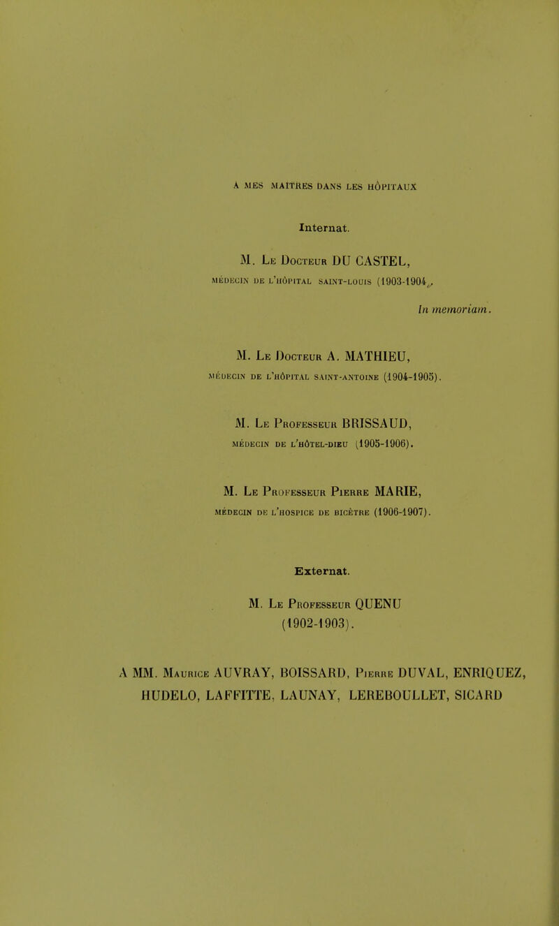 A MES MAITRES DANS LES HÔPITAUX Internat. M. Le Docteur DU CASTEL, MÉDECIN DE L'HÔPITAL SAINT-LOUIS (1903-1904,, In memoriam. M. Le Docteur A. MATHIEU, MÉDECIN DE L'HÔPITAL SAINT-ANTOINE (1904-1905). M. Le Professeur BRISSAUD, médecin de l'hôtel-dieu (1905-1906). M. Le Professeur Pierre MARIE, médecin de l'hospice de bicètre (1906-1907). Externat. M. Le Professeur QUENU (1902-1903). A MM. Maurice AUVRAY, BOISSARD, Pierre DUVAL, ENR1QUEZ, HUDELO, LAFFITTE, LAUNAY, LEREBOULLET, SICARD