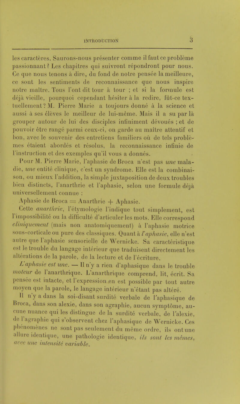 les caractères. Saurons-nous présenter comme il faut ce problème passionnant? Les chapitres qui suivront répondront pour nous. Ce que nous tenons à dire, du fond de notre pensée la meilleure, ce sont les sentiments de reconnaissance que nous inspire notre maître. Tous l'ont dit tour à tour ; et si la formule est déjà vieille, pourquoi cependant hésiter à la redire, fût-ce tex- tuellement ? M. Pierre Marie a toujours donné à la science et aussi à ses élèves le meilleur de lui-même. Mais il a su par là grouper autour de lui des disciples infiniment dévoués ; et de pouvoir être rangé parmi ceux-ci, on garde au maître attentif et hou, avec le souvenir des entretiens familiers où de tels problè- mes étaient abordés et résolus, la reconnaissance infinie de l'instruction et des exemples qu'il vous a donnés. Pour M. Pierre Marie, l'aphasie de Broca n'est pas une mala- die, une entité clinique, c'est un syndrome. Elle est la combinai- son, ou mieux l'addition, la simple juxtaposition de deux troubles bien distincts, l'anarthrie cl l'aphasie, selon une Formule déjà universellement connue : Aphasie de Broca = Anarthrie + Aphasie. Cette anart/irie, l'étymologie l'indique tout simplement, est l'impossibilité ou la difficulté d'articuler les mots. Elle correspond cUniquement (mais non anatomiquement) à l'aphasie motrice sous-corticale ou pure des classiques. Quant à Vaphasie, elle n'est autre que l'aphasie sensorielle de Wemicke. Sa caractéristique est le trouble du langage intérieur que traduisent directement les altérations de la parole, de la lecture et de l'écriture. L'aphasie est une. — 11 n'y a rien d'aphasique dans le trouble moteur de l'anarthrique. L'anarthrique comprend, lit, écrit. Sa pensée est intacte, et l'expression .en est possible par tout autre moyen que la parole, le langage intérieur n'étant pas altéré. H n'y a dans la soi-disant surdité verbale de l'aphasique de Broca, dans son alexie, dans son agraphie, aucun symptôme, au- cune nuance qui les distingue de la surdité verbale, de 1 alexie, de l'agraphie qui s'observent chez l'aphasique de Wemicke. Ces phénomènes ne sont pas seulement du même ordre, ils ontune allure identique, une pathologie identique, ils sont les mêmes, avec une intensité variable.