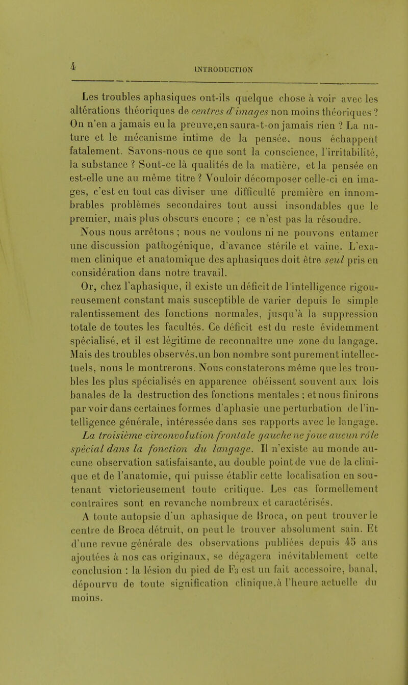 INTRODUCTION Les troubles aphasiques ont-ils quelque chose à voir avec les altérations théoriques de centres d'images non moins théoriques ? On n'en a jamais eu la preuve,en saura-t-on jamais rien ? La na- ture et le mécanisme intime de la pensée, nous échappent fatalement. Savons-nous ce que sont la conscience, l'irritabilité, la substance ? Sont-ce là qualités de la matière, et la pensée en est-elle une au même titre ? Vouloir décomposer celle-ci en ima- ges, c'est en tout cas diviser une difficulté première en innom- brables problèmes secondaires tout aussi insondables que le premier, mais plus obscurs encore ; ce n'est pas la résoudre. Nous nous arrêtons ; nous ne voulons ni ne pouvons entamer une discussion pathogénique, d'avance stérile et vaine. L'exa- men clinique et anatomique des aphasiques doit être seul pris en considération dans notre travail. Or, chez l'aphasique, il existe un déficit de l'intelligence rigou- reusement constant mais susceptible de varier depuis le simple ralentissement des fonctions normales, jusqu'à la suppression totale de toutes les facultés. Ce déficit est du reste évidemment spécialisé, et il est légitime de reconnaître une zone du langage. Mais des troubles observés,un bon nombre sont purement intellec- tuels, nous le montrerons. Nous constaterons même que les trou- bles les plus spécialisés en apparence obéissent souvent aux lois banales de la destruction des fonctions mentales ; et nous Unirons par voir dans certaines formes d'aphasie une perturbation <le l'in- telligence générale, intéressée dans ses rapports avec le langage. La troisième circonvolution frontale gauchene joue aucun rôle spécial dans la fonction du langage. Il n'existe au monde au- cune observation satisfaisante, au double point de vue de la clini- que et de l'anatomie, qui puisse établir cette localisation en sou- tenant victorieusement toute critique. Les cas formellement contraires sont en revanche nombreux et caractérisés. A toute autopsie d'un aphasique de Broca, on peut trouver le centre de Broca détruit, on peut le trouver absolument sain. El d'une revue générale des observations publiées depuis 45 ans ajoutées à nos cas originaux, se dégagera inévitablement cette conclusion : la lésion du pied de F3 est un fait accessoire, banal, dépourvu de toute signification clinique.à l'heure actuelle du moins.