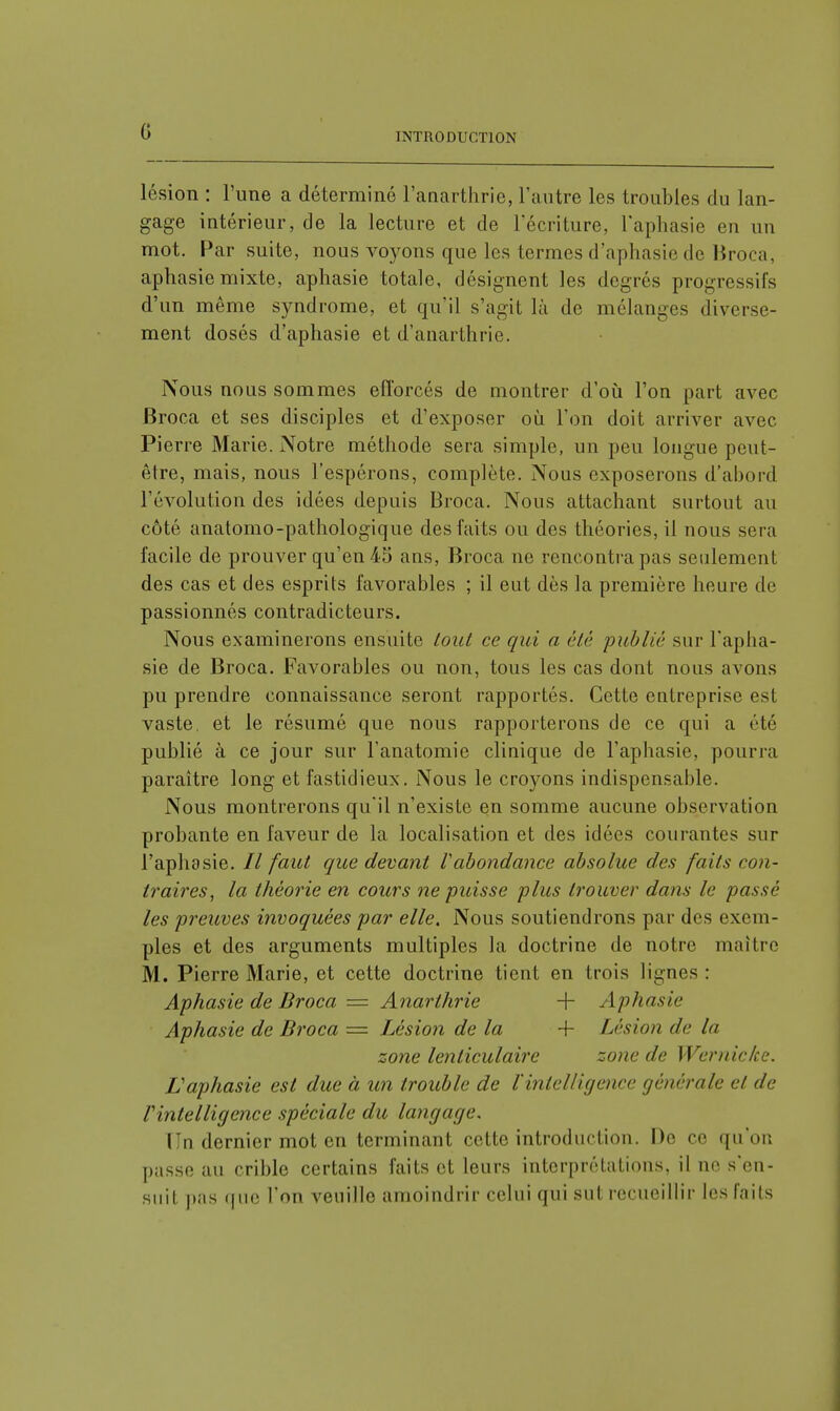 INTRODUCTION lésion : l'une a déterminé l'anarthrie, l'autre les troubles du lan- gage intérieur, de la lecture et de l'écriture, l'aphasie en un mot. Par suite, nous voyons que les termes d'aphasie de Broca, aphasie mixte, aphasie totale, désignent les degrés progressifs d'un même syndrome, et qu'il s'agit là de mélanges diverse- ment dosés d'aphasie et d'anarthrie. Nous nous sommes efforcés de montrer d'où l'on part avec Broca et ses disciples et d'exposer où l'on doit arriver avec Pierre Marie. Notre méthode sera simple, un peu longue peut- être, mais, nous l'espérons, complète. Nous exposerons d'abord l'évolution des idées depuis Broca. Nous attachant surtout au côté anatomo-pathologique des faits ou des théories, il nous sera facile de prouver qu'en 45 ans, Broca ne rencontra pas seulement des cas et des esprits favorables ; il eut dès la première heure de passionnés contradicteurs. Nous examinerons ensuite tout ce qui a été publié sur l'apha- sie de Broca. Favorables ou non, tous les cas dont nous avons pu prendre connaissance seront rapportés. Cette entreprise est vaste, et le résumé que nous rapporterons de ce qui a été publié à ce jour sur Fanatomic clinique de l'aphasie, pourra paraître long et fastidieux. Nous le croyons indispensable. Nous montrerons qu'il n'existe en somme aucune observation probante en faveur de la localisation et des idées courantes sur l'aphasie. // faut que devant Vabondance absolue des faits con- traires, la théorie en cours ne puisse plus trouver dans le passé les preuves invoquées par elle. Nous soutiendrons par des exem- ples et des arguments multiples la doctrine de notre maître M. Pierre Marie, et cette doctrine tient en trois lignes : Aphasie de Broca = Anarthrie + Aphasie Aphasie de Broca = Lésion de la + Lésion de la zone lenticulaire zone de Wcrnic/ce. L'aphasie est due à un trouble de ïintelligence générale et de Vintelligence spéciale du langage, I n dernier mot en terminant cette introduction. De ce qu'on passe au crible certains faits et leurs interprétations, il ne s'en- suit pas que l'on veuille amoindrir celui qui sut recueillir les faits