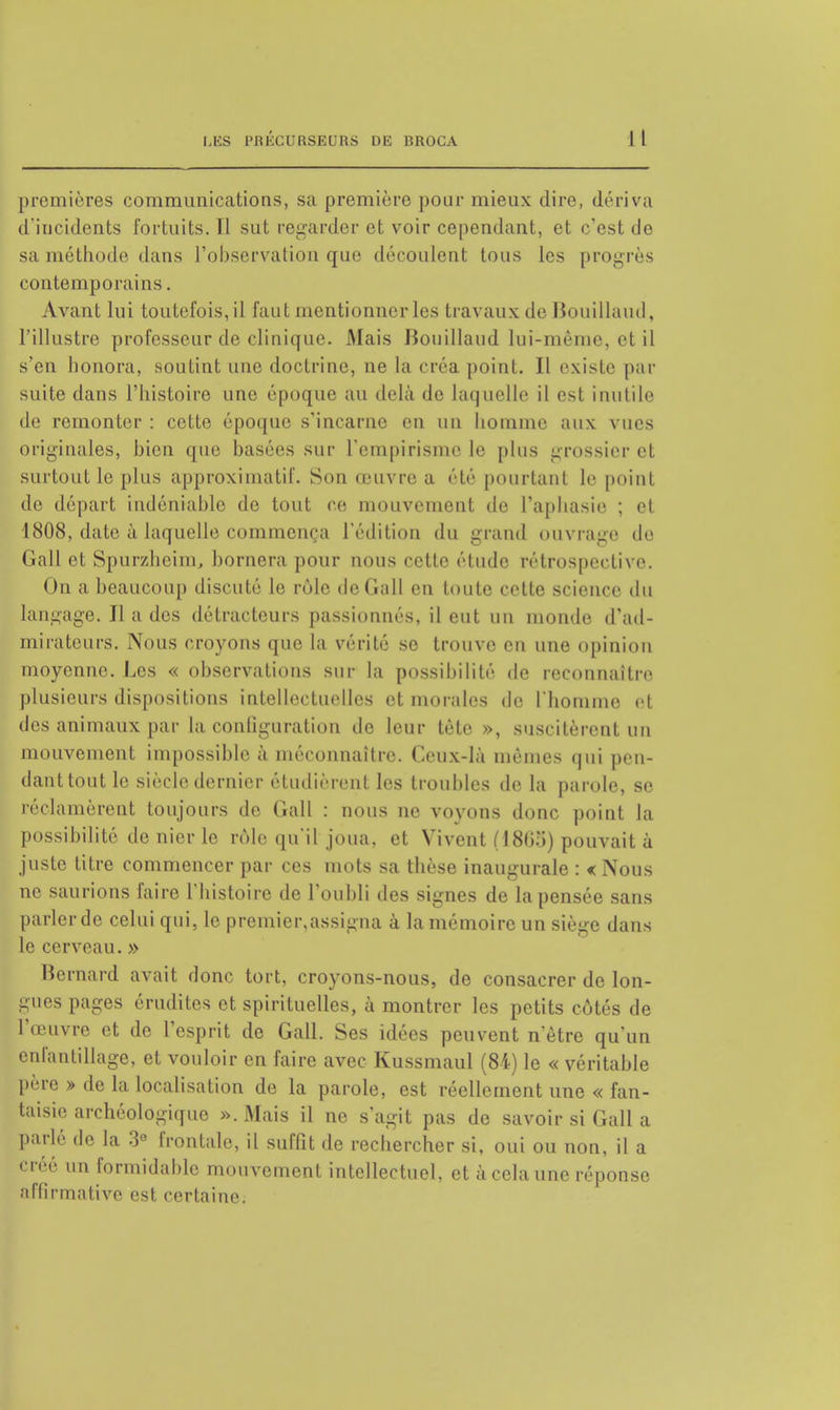 premières communications, sa première pour mieux dire, dériva d'incidents fortuits. 11 sut regarder et voir cependant, et c'est de sa méthode dans l'observation que découlent tous les progrès contemporains. Avant lui toutefois, il faut mentionner les travaux de Bouillaud, l'illustre professeur de clinique. Mais Bouillaud lui-même, ei il s'en honora, soutint une doctrine, ne la créa point. Il existe par suite dans l'histoire une époque au delà de laquelle il est inutile de remonter : cette époque s'incarne en un homme aux vues originales, bien que basées sur l'empiris le plus grossier et surtout le plus approximatif. Son œuvre a été pourtant le point de départ indéniable de tout ce mouvement de l'aphasie ; et 1808, date à laquelle commença l'édition du grand ouvrage de Gall et Spurzhcim, bornera pour nous cette étude rétrospective. On a beaucoup discuté le rôle de Gall en toute cette science du langage. Il a des détracteurs passionnés, il eut un inonde d'ad- mirateurs. Nous croyons que la vérité se trouve en une opinion moyenne. Les « observations sur la possibilité de reconnaître plusieurs dispositions intellectuelles et morales de l'homme et des animaux par la conliguration de leur tète », suscitèrent un mouvement impossible à méconnaître. Ceux-là mômes qui pen- dant tout le siècle dernier étudièrent les troubles de la parole, se réclamèrent toujours de Gall : nous ne voyons donc point la possibilité de nier le rôle qu'il joua, et Vivent (18(35) pouvait à juste titre commencer par ces mots sa thèse inaugurale : < Nous ne saurions faire l'histoire de l'oubli des signes de la pensée sans parler de celui qui, le premier,assigna à la mémoire un siège dans le cerveau. » Bernard avait donc tort, croyons-nous, de consacrer de lon- gues pages crudités et spirituelles, à montrer les petits côtés de l'œuvre et do l'esprit de Gall. Ses idées peuvent n'être qu'un enfantillage, et vouloir en faire avec Kussmaul (84) le « véritable père » de la localisation de la parole, est réellement une « fan- taisie archéologique fc.Mais il ne s'agit pas de savoir si Gall a parlé de la 3° frontale, il suffit de rechercher si, oui ou non, il a ' ' 11,1 formidable mouvement intellectuel, et à cela une réponse affirmative est certaine.