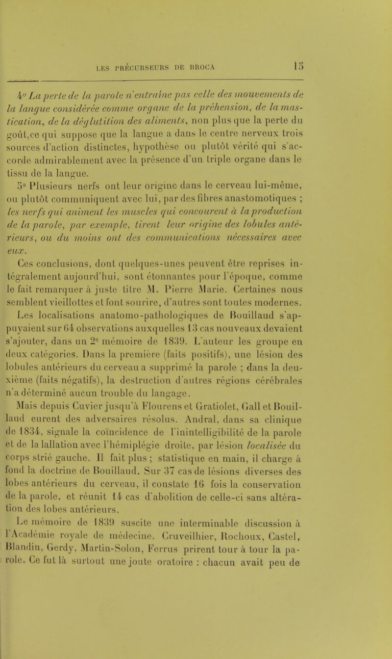 4° La perte de la parole ri entraîne pas celle des mouvements de la langue considérée comme organe de la préhension, de la mas- tication, de la déglutition des aliments, non plus que Ja perte du goùt,ce qui suppose que la langue a dans le centre nerveux trois sources d'action distinctes, hypothèse ou plutôt vérité qui s'ac- corde admirablement avec la présence d'un triple organe dans le tissu de la langue. o° Plusieurs nerfs ont leur origine dans le cerveau lui-même, ou plutôt communiquent avec lui, par des fibres anastomotiques ; les nerfs qui animent les muscles qui concourent à la production de la parole, par exemple, tirent leur origine des lobules anté- rieurs, ou du moins ont des communications nécessaires avec eux. Ces conclusions, dont quelques-unes peuvent être reprises in- tégralement aujourd'hui, sont étonnantes pour l'époque, comme le fait remarquer à juste titre .M. Pierre Marie. Certaines nous semblent vieillottes et font sourire, d'autres sont toutes modernes. Les localisations a na to mo-pathologiques de Bouillaud s'ap- puyaient sur lii- observations auxquelles I •! <.is nouveaux devaient s'ajouter, dans un 2° mémoire de 1839. L'auteur les groupe en deux catégories. Dans la première (faits positifs), une lésion des lobules antérieurs du cerveau a supprimé la parole ; dans la deu- xième (faits négatifs), la destruction d'autres régions cérébrales n'a déterminé aucun trouble du Langage. Mais depuis Cuvier jusqu'à Flourens et Gratiolet, Cali et Bouil- laud eurent des adversaires résolus. Andral, dans sa clinique de 1834, signale la coïncidence de l'inintelligibilité de la parole et de la lallation avec l'hémiplégie droite, par lésion localisée du corps strié gauche. Il fait plus ; statistique en main, il charge à fond la doctrine de Bouillaud. Sur 37 cas de lésions diverses des fobes antérieurs du cerveau, il constate 16 fois la conservation de la parole, et réunit 14 cas d abolition de celle-ci sans altéra- tion des lobes antérieurs. Le mémoire de 1831) suscite une interminable discussion à l'Académie royale de médecine. Cruveilhier, Rochoux, Castel, Blandin, Gerdy, Martin-Solon, Ferrus prirent tour à tour la pa- role. Ce fut là surtout une joute oratoire : chacun avait peu de