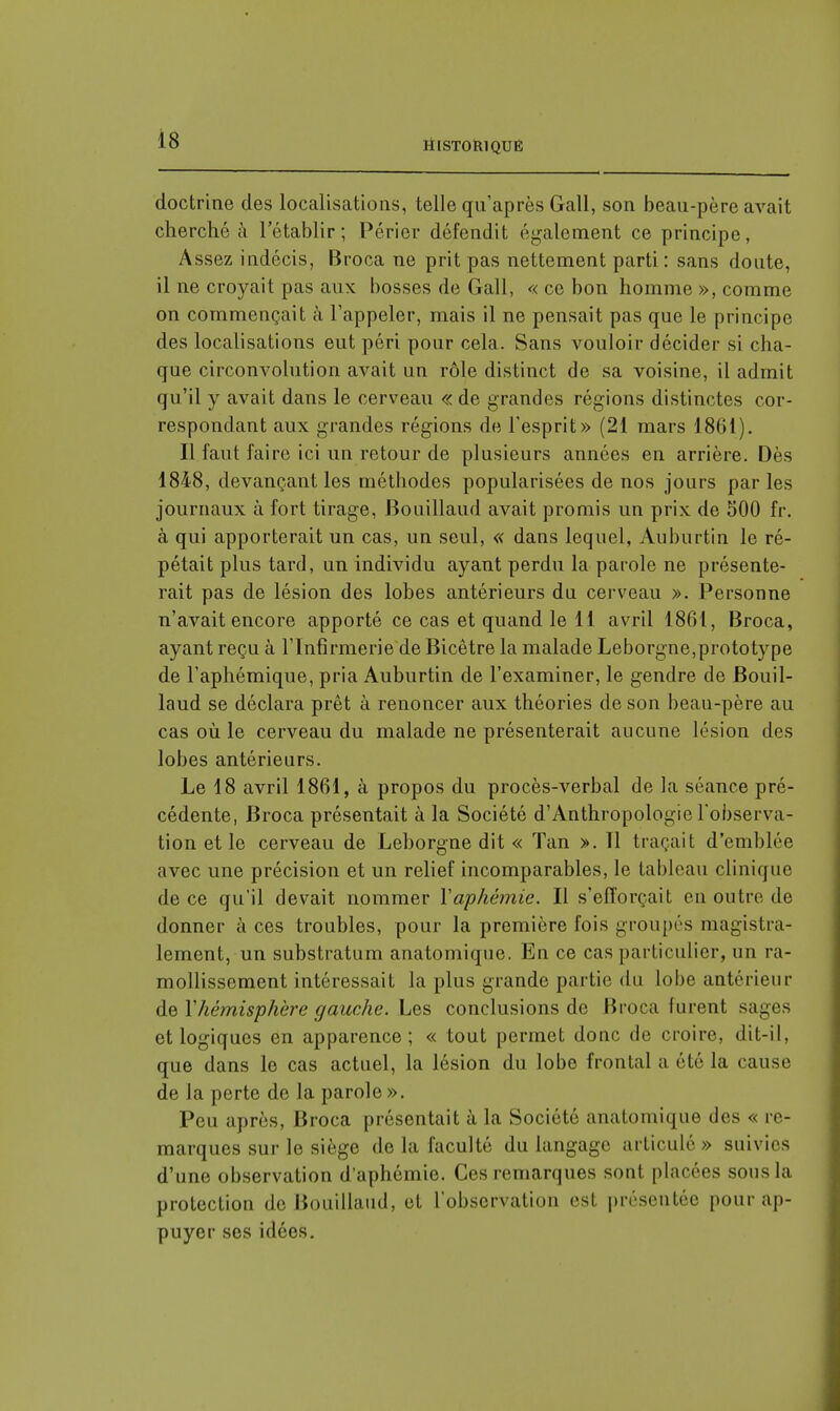 doctrine des localisations, telle qu'après Gall, son beau-père avait cherché à l'établir; Périer défendit également ce principe, Assez indécis, Broca ne prit pas nettement parti : sans doute, il ne croyait pas aux bosses de Gall, « ce bon homme », comme on commençait à l'appeler, mais il ne pensait pas que le principe des localisations eut péri pour cela. Sans vouloir décider si cha- que circonvolution avait un rôle distinct de sa voisine, il admit qu'il y avait dans le cerveau « de grandes régions distinctes cor- respondant aux grandes régions de l'esprit» (21 mars 1861). Il faut faire ici un retour de plusieurs années en arrière. Dès 1848, devançant les méthodes popularisées de nos jours parles journaux à fort tirage, Bouillaud avait promis un prix de 500 fr. à qui apporterait un cas, un seul, « dans lequel, Auburtin le ré- pétait plus tard, un individu ayant perdu la parole ne présente- rait pas de lésion des lobes antérieurs du cerveau ». Personne n'avait encore apporté ce cas et quand le 11 avril 1861, Broca, ayant reçu à l'Infirmerie de Bicêtre la malade Leborgne,prototype de l'aphémique, pria Auburtin de l'examiner, le gendre de Bouil- laud se déclara prêt à renoncer aux théories de son beau-père au cas où le cerveau du malade ne présenterait aucune lésion des lobes antérieurs. Le 18 avril 1861, à propos du procès-verbal de la séance pré- cédente, Broca présentait à la Société d'Anthropologie l'observa- tion et le cerveau de Leborgne dit « Tan ». Il traçait d'emblée avec une précision et un relief incomparables, le tableau clinique de ce qu'il devait nommer Yaphémie. Il s'efforçait en outre de donner à ces troubles, pour la première fois groupés magistra- lement, un substratum anatomique. En ce cas particulier, un ra- mollissement intéressait la plus grande partie du lobe antérieur de 1'hémisphère gauche. Les conclusions de Broca lurent sages et logiques en apparence; « tout permet donc de croire, dit-il. que dans le cas actuel, la lésion du lobe frontal a été la cause de ia perte de la parole». Peu après, Broca présentait à la Société anatomique des « re- marques sur le siège de la faculté du langage articulé » suivies d'une observation d'aphéinie. Ces remarques sont placées son- la protection do Bouillaud, et l'observation est présentée pour ap- puyer ses idées.