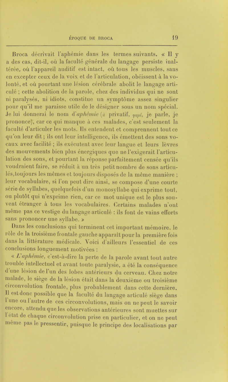 Broca décrivait l'aphémie dans les termes suivants. « Il y a des cas, dit-il, où la faculté générale du langage persiste inal- térée, où l'appareil auditif est intact, où tous les muscles, sans en excepter ceux de la voix et de l'articulation, obéissent à la vo- lonté, et où pourtant une lésion cérébrale abolit le langage arti- culé ; cette abolition de la parole, chez des individus qui ne sont ni paralysés, ni idiots, constitue un symptôme assez singulier pour qu'il me paraisse utile de le désigner sous un nom spécial. Je lui donnerai le nom è'aphémie (à privatif, wî, je parle, je prononce), car ce qui manque à ces malades, c'est seulement la faculté d'articuler les mots. Ils entendent et comprennent tout ce qu'on leur dit ; ils ont leur intelligence, ils émettent des sons vo- caux avec facilité ; ils exécutent avec leur langue et leurs lèvres des mouvements bien plus énergiques que ne l'exigerait l'articu- lation des sons, et pourtant la réponse parfaitement censée qu'ils voudraient faire, se réduit à un très petit nombre de sons articu- lés.toujours les mêmes et toujours disposés de la même manière ; leur vocabulaire, si l'on peut dire ainsi, se compose d'une courte série de syllabes, quelquefois d'un monosyllabe qui exprime tout, ou plutôt qui n'exprime rien, car ce mot unique est le plus sou- vent étranger à tous les vocabulaires. Certains malades n'ont même pas ce vestige du langage articulé : ils font de vains efforts sans prononcer une syllabe. » Dans les conclusions qui terminent cet important mémoire, le rôle de la troisième frontale gauche apparaît pour la première fois dans la littérature médicale. Voici d'ailleurs l'essentiel de ces conclusions longuement motivées : « L'aphémie, c'est-à-dire la perte de la parole avant tout autre trouble intellectuel et avant toute paralysie, a été la conséquence d'une lésion de l'un des lobes antérieurs du cerveau. Chez notre malade, le siège de la lésion était dans la deuxième ou troisième circonvolution frontale, plus probablement dans cette dernière. 11 est donc possible que la faculté du langage articulé siège dans 1 une oui autre de ces circonvolutions, mais on ne peut le savoir encore, attendu que les observations antérieures sont muettes sur létat de chaque circonvolution prise en particulier, et on ne peut me pas le pressentir, puisque le principe des localisations par iiip