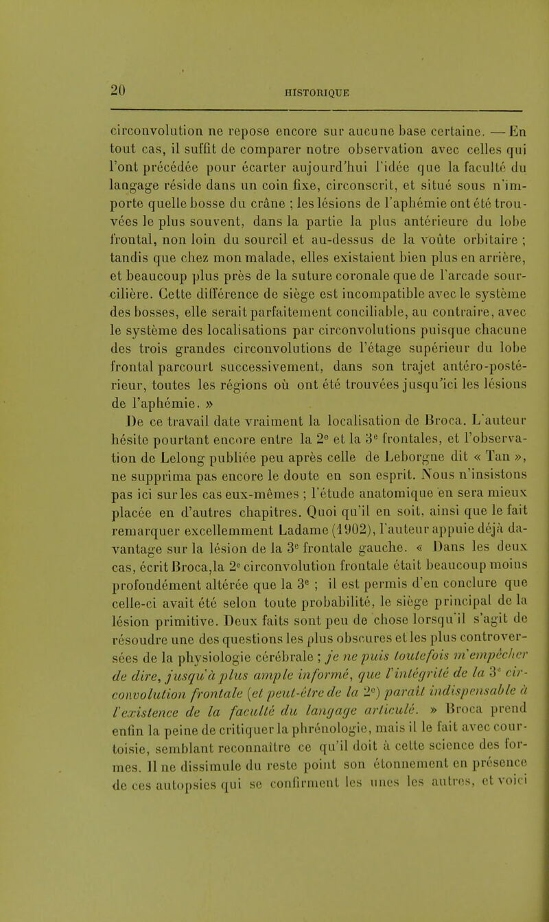 circonvolution ne repose encore sur aucune base certaine. — En tout cas, il suffit de comparer notre observation avec celles qui l'ont précédée pour écarter aujourd'hui l'idée que la faculté du langage réside dans un coin fixe, circonscrit, et situé sous n'im- porte quelle bosse du crâne ; les lésions de l'aphémie ont été trou- vées le plus souvent, dans la partie la plus antérieure du lobe frontal, non loin du sourcil et au-dessus de la voûte orbitaire ; tandis que chez mon malade, elles existaient bien plus en arrière, et beaucoup plus près de la suture coronale que de l'arcade sour- cilière. Cette différence de siège est incompatible avec le système des bosses, elle serait parfaitement conciliable, au contraire, avec le système des localisations par circonvolutions puisque chacune des trois grandes circonvolutions de l'étage supérieur du lobe frontal parcourt successivement, dans son trajet antéro-posté- rieur, toutes les régions où ont été trouvées jusqu'ici les lésions de l'aphémie. » De ce travail date vraiment la localisation de Broca. L'auteur hésite pourtant encore entre la 2e et la 3e frontales, et l'observa- tion de Lelong publiée peu après celle de Leborgne dit « Tan », ne supprima pas encore le doute en son esprit. Nous n'insistons pas ici sur les cas eux-mêmes ; l'étude anatomique en sera mieux placée en d'autres chapitres. Quoi qu'il en soit, ainsi que le fait remarquer excellemment Ladame (1902), l'auteur appuie déjà da- vantage sur la lésion de la 3e frontale gauche. « Dans les deux cas, écrit Broca,la 2e circonvolution frontale était beaucoup moins profondément altérée que la 3e ; il est permis d'en conclure que celle-ci avait été selon toute probabilité, le siège principal de la lésion primitive. Deux faits sont peu de chose lorsqu'il s'agit de résoudre une des questions les plus obscures et les plus controver- sées de la physiologie cérébrale ; je ne puis toutefois ni empêcher de dire, jusqu'il plus ample informé, que Vintègritè de lu 3e cir- convolution frontale {et peut-être de la 2e) parait indispensable à l'existence de la faculté du langage articulé. » Broca prend enfin la peine de critiquer la phrénologie, mais il le fait avec cour- toisie, semblant reconnaître ce qu'il doit à cette science des for- mes. 11 ne dissimule du reste point son étonnement en présence de ces autopsies qui se confirment les unes les autres, et voici