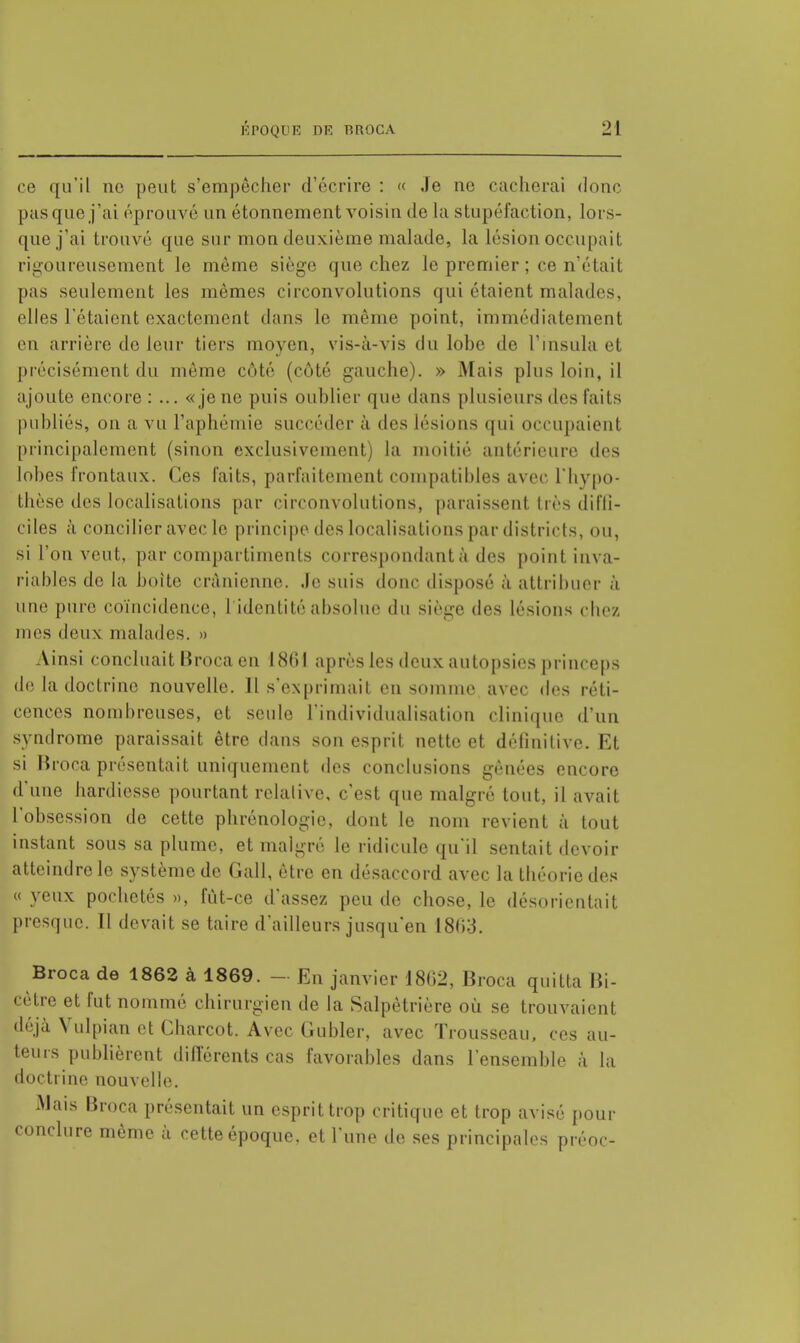 ce qu'il no peut s'empêcher d'écrire : « Je ne cacherai donc pas que j'ai éprouvé un étonnement voisin de la stupéfaction, lors- que j'ai trouvé que sur mon deuxième malade, la lésion occupait rigoureusement le même siège que chez le premier ; ce n'était pas seulement les mêmes circonvolutions qui étaient malades, elles l'étaient exactement dans le même point, immédiatement en arrière de leur tiers moyen, vis-à-vis du lobe de l'insula et précisément du même côté (côté gauche). » Mais plus loin, il ajoute encore : ... «je ne puis oublier que dans plusieurs des faits publiés, on a vu l'aphémie succéder à des lésions qui occupaient principalement (sinon exclusivement) la moitié antérieure des lobes frontaux. Ces faits, parfaitement compatibles avec l'hypo- thèse des localisations par circonvolutions, paraissent très diffi- ciles à concilier avec le principe des localisations par districts, ou, si l'on veut, par compartiments correspondant à des point inva- riables de la boite crânienne, .le suis donc disposé à attribuer à une pure coïncidence, 1 identité absolue du siège des lésions chez mes deux malades. » Ainsi concluait Broca en 1861 après les deux autopsies princeps de la doctrine nouvelle. Il s'exprimait en somme avec des réti- cences nombreuses, et seule l'individualisation clinique d'un syndrome paraissait être dans son esprit nette et définitive. Et si Broca présentait uniquement des conclusions gênées encore d'une hardiesse pourtant relative, c'est que malgré tout, il avait l'obsession de cette phrénologie, dont le nom revient à tout instant sous sa plume, et malgré le ridicule qu'il sentait devoir atteindre le système de Gall, être en désaccord avec la théorie des « yeux pochetés », fût-ce d'assez peu do chose, le désorientait presque. Il devait se taire d'ailleurs jusqu'en 18(53. Broca de 1862 à 1869. - En janvier 1802, Broca quitta Bi- cètre et fut nommé chirurgien de la Salpètrière où se trouvaient déjà Vulpian et Charcot. Avec Gubler, avec Trousseau, ces au- teurs publièrent différents cas favorables dans l'ensemble à la doctrine nouvelle. Mais Broca présentait un esprit trop critique et trop avisé pour conclure même à cette époque, et l'une de ses principales préoc-