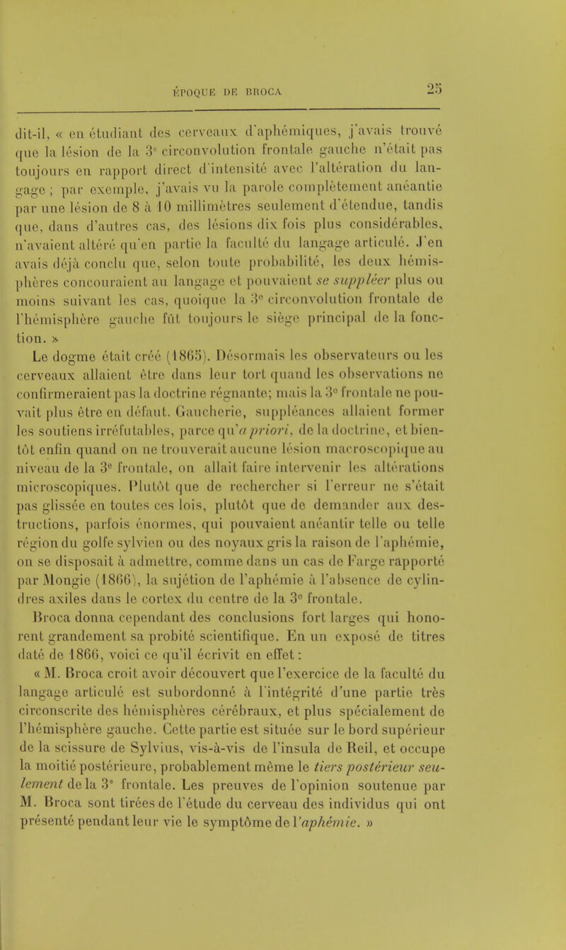 dit-il, « en étudiant dos cerveaux d'aphémiques, j'avais trouvé que la lésion de la 3e circonvolution frontale gauche n'était pas toujours en rapport direct d'intensité avec l'altération du lan- gage; par exemple, j'avais vu la parole complètement anéantie par une lésion de 8 à 10 millimètres seulement d'étendue, tandis que, dans d'autres cas. des lésions dix Fois plus considérables, n'avaient altéré qu'en partie la l'acuité du Langage articulé, .l'en avais déjà conclu que, selon toute probabilité, les deux hémis- phères concouraient au langage et pouvaient se suppléer plus ou moins suivant les cas, quoique la circonvolution frontale de l'hémisphère gauche fut toujours le siège principal de la fonc- tion. * Le dogme était créé (1865). Désonnais les ohservateurs ou les cerveaux allaient être dans leur tort quand les observations ne confirmeraient pas la doctrine régnante; mais la 3e frontale no pou- vait plus être en défaut. Gaucherie, suppléances allaient former les soutiens irréfutables, parce qu'a priori, de la doctrine, et bien- tôt enfin quand on ne trouverait aucune lésion macroscopique au niveau de la 3e frontale, on allait l'aire intervenir les altérations microscopiques. Plutôt que de rechercher si l'erreur ne s'était pas glissée en toutes ces lois, plutôt que de demander aux des- tructions, parfois énormes, qui pouvaient anéantir telle ou telle région du golfe sylvien ou des noyaux gris la raison de l'aphémie, on se disposait à admettre, comme dans un cas tic Fargo rapporté par Mongie (1806), la sujétion de l'aphémie à l'absence de cylin- dres axiles dans le cortex du centre de la 3° frontale. Broca donna cependant des conclusions fort larges qui hono- rent grandement sa probité scientifique. En un exposé de titres daté de 1860, voici ce qu'il écrivit en effet : « M. Broca croit avoir découvert que l'exercice de la faculté du langage articulé est subordonné à l'intégrité d'une partie très circonscrite des hémisphères cérébraux, et plus spécialement de l'hémisphère gauche. Cette partie est située sur le bord supérieur de la scissure de Sylvius, vis-à-vis de l'insula de Reil, et occupe la moitié postérieure, probablement même le tiers postérieur seu- lement delà 3e frontale. Les preuves de l'opinion soutenue par M. Broca sont tirées de l'étude du cerveau des individus qui ont présenté pendant leur vie le symptôme de l'aphémie. »