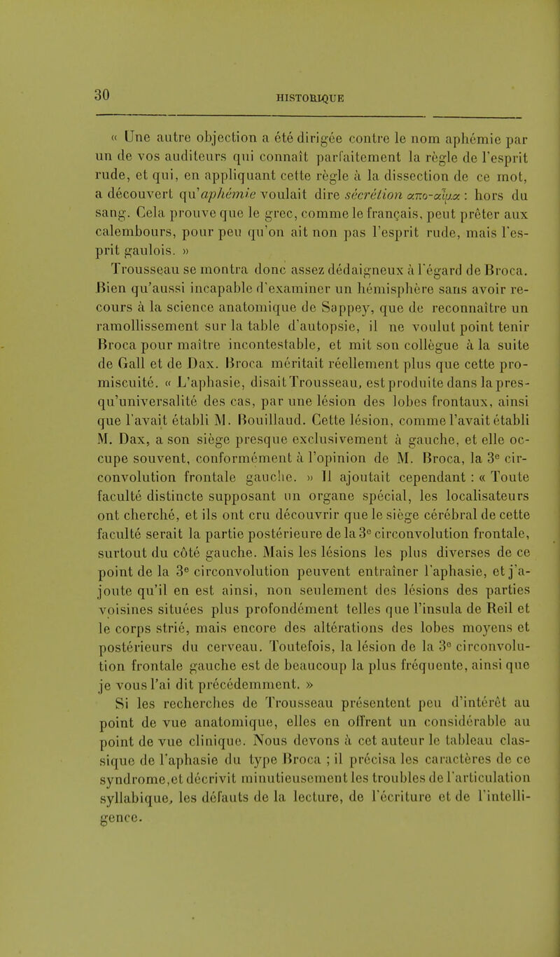 « Une autre objection a été dirigée contre le nom aphémie par un de vos auditeurs qui connaît parfaitement la règle de l'esprit rude, et qui, en appliquant cette règle à la dissection de ce mot, a découvert qu aphémie voulait dire sécrétion aT.o-aiu.y. : hors du sang. Cela prouve que le grec, comme le français, peut prêter aux calembours, pour peu qu'on ait non pas l'esprit rude, mais l'es- prit gaulois. » Trousseau se montra donc assez dédaigneux à l'égard de Broca. Bien qu'aussi incapable d'examiner un hémisphère sans avoir re- cours à la science anatomique de Sappey, que de reconnaître un ramollissement sur la table d'autopsie, il ne voulut point tenir Broca pour maître incontestable, et mit son collègue à la suite de Gall et de Dax. Broca méritait réellement plus que cette pro- miscuité. « L'aphasie, disait Trousseau, est produite dans la pres- qu'universalité des cas, par une lésion des lobes frontaux, ainsi que l'avait établi M. Bouillaud. Cette lésion, comme l'avait établi M. Dax, a son siège presque exclusivement à gauche, et elle oc- cupe souvent, conformément à l'opinion de M. Broca, la 3e cir- convolution frontale gauche. » Il ajoutait cependant : « Toute faculté distincte supposant un organe spécial, les localisateurs ont cherché, et ils ont cru découvrir que le siège cérébral de cette faculté serait la partie postérieure de la 3e circonvolution frontale, surtout du côté gauche. Mais les lésions les plus diverses de ce point de la 3e circonvolution peuvent entraîner l'aphasie, et j'a- joute qu'il en est ainsi, non seulement des lésions des parties voisines situées plus profondément telles que l'insula de Reil et le corps strié, mais encore des altérations des lobes moyens et postérieurs du cerveau. Toutefois, la lésion de la 3e circonvolu- tion frontale gauche est de beaucoup la plus fréquente, ainsi que je vous l'ai dit précédemment, » Si les recherches de Trousseau présentent peu d'intérêt au point de vue anatomique, elles en offrent un considérable au point de vue clinique. Nous devons à cet auteur le tableau clas- sique de l'aphasie du type Broca ; il précisa les caractères de ce syndrome,et décrivit minutieusement les troubles de l'articulation syllabique, les défauts de la lecture, de l'écriture et de l'intelli- gence.