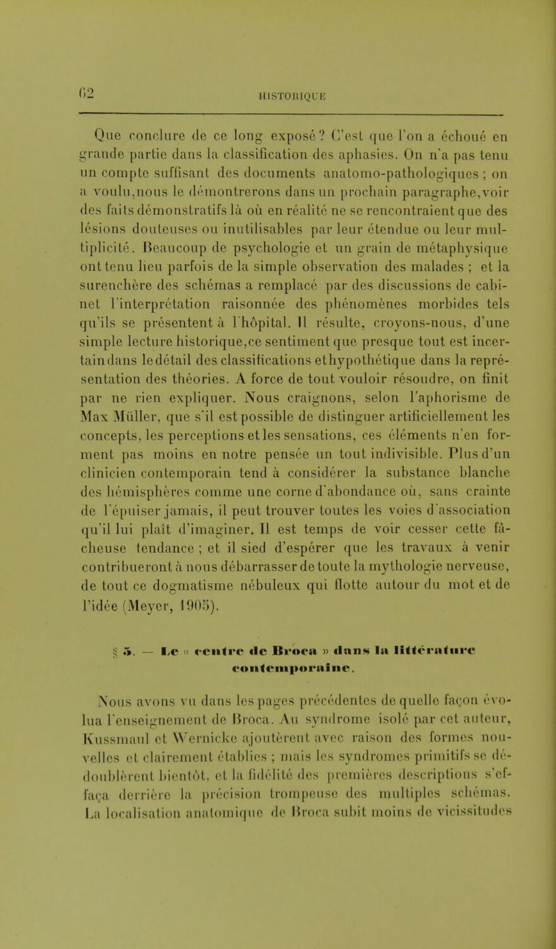 r>2 Que conclure de ce long exposé? C'est que l'on a échoué en grande partie dans la classification des aphasies. On n'a pas tenu un compte suffisant des documents anatomo-pathologiques ; on a voulu,nous le démontrerons dans un prochain paragraphe,voir des laits démonstratifs là où en réalité ne se rencontraient que des lésions douteuses ou inutilisables par leur étendue ou leur mul- tiplicité. Beaucoup de psychologie et un grain de métaphysique ont tenu lieu parfois de la simple observation des malades ; et la surenchère des schémas a remplacé par des discussions de cabi- net l'interprétation raisonnée des phénomènes morbides tels qu'ils se présentent à l'hôpital. 11 résulte, croyons-nous, d'une simple lecture historique,ce sentiment que presque tout est incer- taindans ledétail des classifications ethypothétique dans la repré- sentation des théories. A force de tout vouloir résoudre, on finit par ne rien expliquer. Nous craignons, selon l'aphorisme de Max Mûller, que s'il est possible de distinguer artificiellement les concepts, les perceptions et les sensations, ces éléments n'en for- ment pas moins en notre pensée un tout indivisible. Plus d'un clinicien contemporain tend à considérer la substance blanche des hémisphères comme une corne d'abondance où, sans crainte de l'épuiser jamais, il peut trouver toutes les voies d'association qu'il lui plaît d'imaginer. Il est temps de voir cesser cette fâ- cheuse tendance ; et il sied d'espérer que les travaux à venir contribueront à nous débarrasser de toute la mythologie nerveuse, de tout ce dogmatisme nébuleux qui flotte autour du mot et de l'idée (Meyer, 1905). g 5. — Le « «rentre «le Brbca » dans la littérature contemporaine. Nous avons vu dans les pages précédentes de quelle façon évo- lua l'enseignement de Broca. Au syndrome isolé par cet auteur. Kussniaul et Wernicke ajoutèrent avec raison des formes nou- velles et clairement établies ; mais les syndromes primitifs se dé- doublèrent bientôt, et la fidélité des premières descriptions s'ef- faça derrière la précision trompeuse des multiples schémas. La localisation analoinique de Broca subit moins de vicissitudes