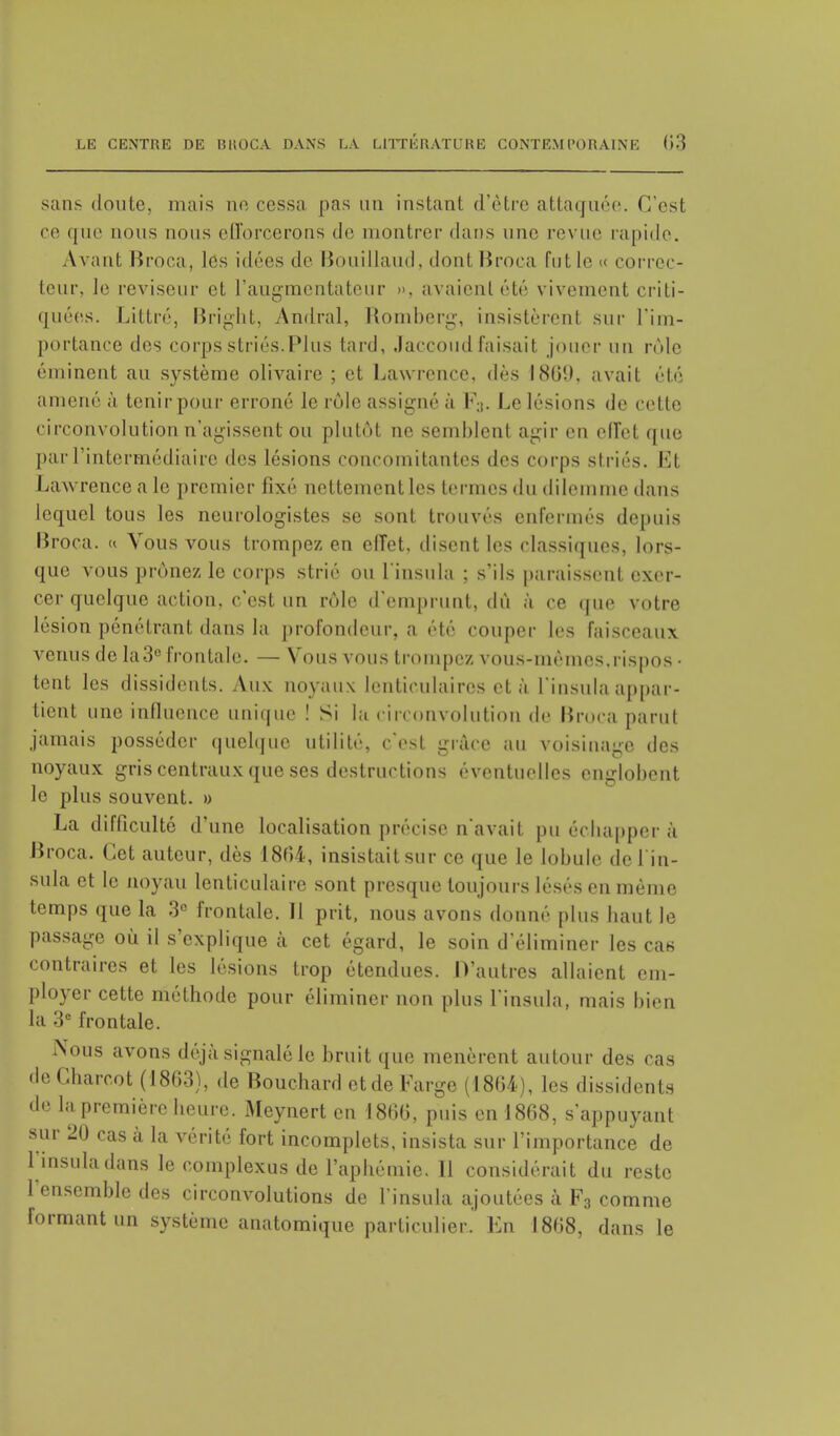 sans doute, mais no cessa pas un instant d'être attaquée. C'est ce que nous nous efforcerons de montrer <l;ms une revue rapide. Avant Broca, les idées de Bouillaud, dont Broca fut le « correc- teur, le reviseur et L'augmentatenr ». avaienl été vivement criti- quées. Littré, Bright, Amiral, Romberg, insistèrent sur l'im- portance des corps striés.Plus tard, Jaccoudfaisait jouer un rôle éminent au système olivaire ; et Lawrence, dès 1801). avait été amené à tenir pour erroné le rôle assigné à F3. Le lésions de celle circonvolution n'agissent ou plutôt ne semblent agir en effet que pur l'intermédiaire des lésions concomitantes des corps striés. Et Lawrence a le premier fixé nettement les termes du dilemme dans lequel tous les neurologistes se sont trouvés enfermés depuis Broca. « Vous vous trompez en effet, disent les classiques, lors- que vous prônez le corps strié ou L'insula ; s'ils paraissent exer- cer quelque action, c'est un rôle d'emprunt, dû ;ï ce que votre lésion pénétrant dans la profondeur, a été couper les faisceaux venus de la3e frontale. — Vous vous trompez vous-mêmes,rispos- tent les dissidents. Aux noyaux lenticulaires et à l'insula appar- tient une influence unique ! Si lu circonvolution de Broca parut jamais posséder quelque utilité, c'est grâce au voisinage des noyaux gris centraux que ses destructions éventuelles englobent le plus souvent. » La difficulté d'une localisation précise n'avait pu échapper à Broca. Cet auteur, dès 1864, insistait sur ce que le lobule de l'in- sula et le noyau lenticulaire sont presque toujours lésés en même temps que la 3e frontale. Il prit, nous avons donné plus haut le passage où il s'explique à cet égard, le soin d'éliminer les cas contraires et les lésions trop étendues. D'autres allaient em- ployer cette méthode pour éliminer non plus l'insula, mais bien la 3e frontale. Nous avons déjà signalé le bruit que menèrent autour des cas deCharcot (1863), de Bouchard et de Farge (1864), les dissidents de la. première heure. Meynert en 1866, puis en 1868, s'appuyant sur 20 cas à la vérité fort incomplets, insista sur l'importance de l'insula dans le complexes de l'aphémie. 11 considérait du reste l'ensemble des circonvolutions de l'insula ajoutées à F3 comme formant un système anatomique particulier. En 1868, dans le