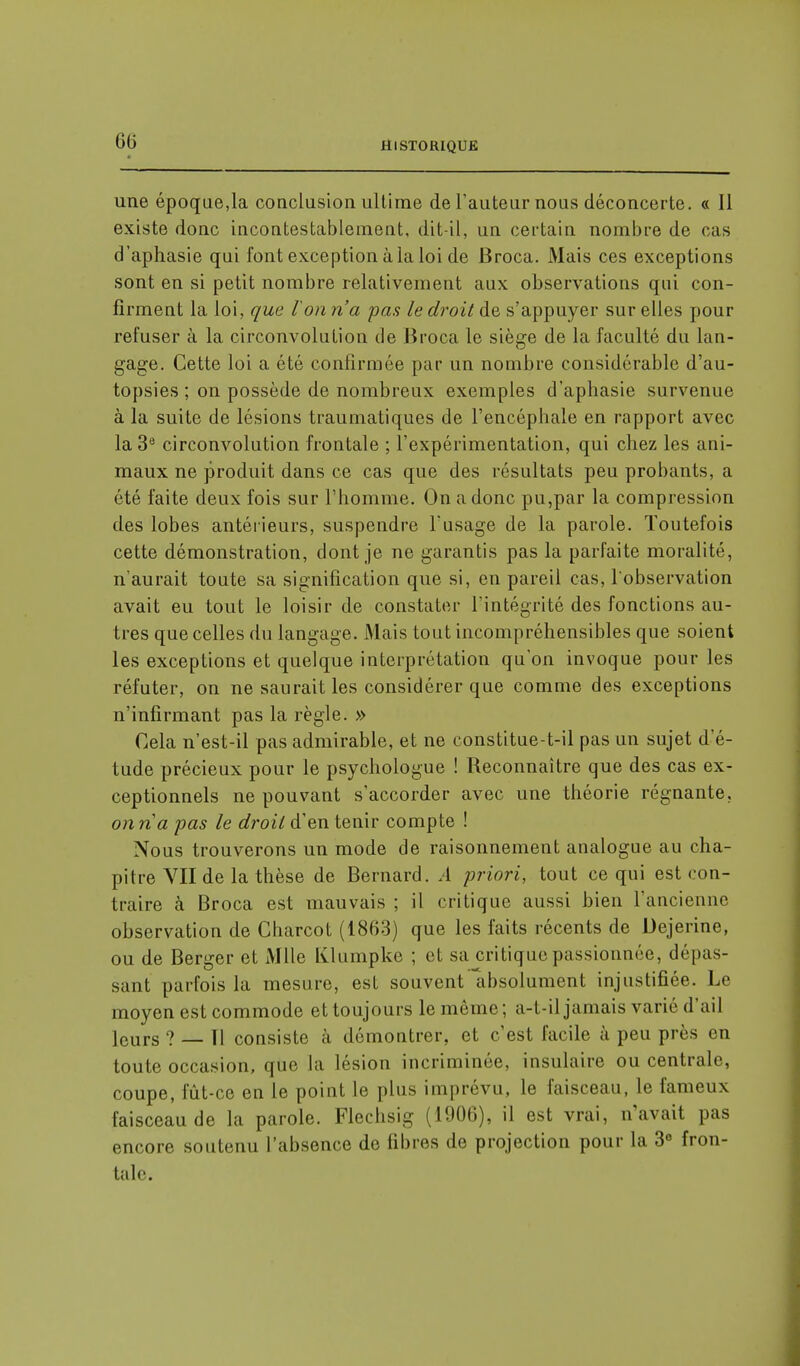 une époque,la conclusion ultime de l'auteur nous déconcerte. « Il existe donc incontestablement, dit-il, un certain nombre de cas d'aphasie qui font exception à la loi de Broca. Mais ces exceptions sont en si petit nombre relativement aux observations qui con- firment la loi, que l'on n'a pas le droit de s'appuyer sur elles pour refuser à la circonvolution de Broca le siège de la faculté du lan- gage. Cette loi a été confirmée par un nombre considérable d'au- topsies ; on possède de nombreux exemples d'aphasie survenue à la suite de lésions traumatiques de l'encéphale en rapport avec la 3e circonvolution frontale ; l'expérimentation, qui chez les ani- maux ne produit dans ce cas que des résultats peu probants, a été faite deux fois sur l'homme. On a donc pu,par la compression des lobes antérieurs, suspendre l'usage de la parole. Toutefois cette démonstration, dont je ne garantis pas la parfaite moralité, n'aurait toute sa signification que si, en pareil cas, l'observation avait eu tout le loisir de constater l'intégrité des fonctions au- tres que celles du langage. Mais tout incompréhensibles que soient les exceptions et quelque interprétation qu'on invoque pour les réfuter, on ne saurait les considérer que comme des exceptions n'infirmant pas la règle. » Cela n'est-il pas admirable, et ne constitue-t-il pas un sujet d'é- tude précieux pour le psychologue ! Reconnaître que des cas ex- ceptionnels ne pouvant s'accorder avec une théorie régnante. onna pas le droit d'en tenir compte ! Nous trouverons un mode de raisonnement analogue au cha- pitre VII de la thèse de Bernard. A priori, tout ce qui est con- traire à Broca est mauvais ; il critique aussi bien l'ancienne observation de Charcot (1863) que les faits récents de Dejerine, ou de Berger et Mlle Klumpke ; et sa critique passionnée, dépas- sant parfois la mesure, est souvent absolument injustifiée. Le moyen est commode et toujours le même; a-t-il jamais varié d'ail lcurs ? — fl consiste à démontrer, et c'est facile à peu près en toute occasion, que la lésion incriminée, insulaire ou centrale coupe, fût-ce en le point le plus imprévu, le faisceau, le fameux faisceau de la parole. Flechsig (1906), il est vrai, n'avait pas encore soutenu l'absence do fibres de projection pour la 3° fron- tale.