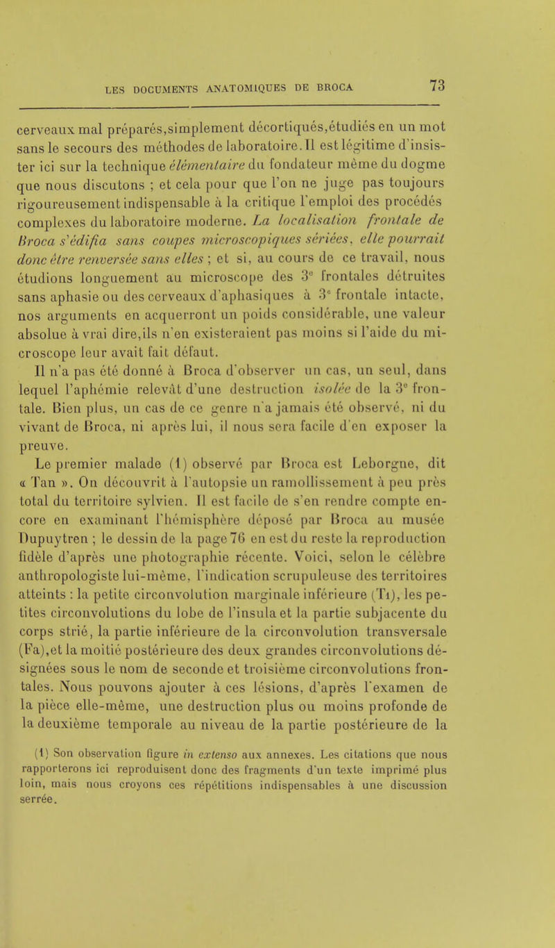 cerveaux mal préparés,simplement décortiqués,étudiés en un mot sans le secours des méthodes de laboratoire.il est légitime d'insis- ter ici sur la technique élémentaire du fondateur même du dogme que nous discutons ; et cela pour que l'on ne juge pas toujours rigoureusement indispensable à la critique l'emploi des procédés complexes du laboratoire moderne. La localisation frontale de Broca s édifia sans coupes microscopiques sériées, elle pourrait donc être renversée sans elles ; et si, au cours de ce travail, nous étudions longuement au microscope des 3° frontales détruites sans aphasie ou des cerveaux d'aphasiques à 3e frontale intacte, nos arguments en acquerront un poids considérable, une valeur absolue à vrai dire,ils n'en existeraient pas moins si l'aide du mi- croscope leur avait fait défaut. Il n'a pas été donné à Broca d'observer un cas, un seul, dans lequel l'aphémie relevât d'une destruction isolée de la 3° fron- tale. Bien plus, un cas de ce genre n'a jamais été observé, ni du vivant de Broca, ni après lui, il nous sera facile d'en exposer la preuve. Le premier malade (1) observé par Broca est Leborgne, dit a Tan ». On découvrit à l'autopsie un ramollissement à peu près total du territoire sylvien. Il est facile de s'en rendre compte en- core en examinant l'hémisphère déposé par Broca au musée Dupuytren ; le dessin de la page 70 en est du reste la reproduction fidèle d'après une photographie récente. Voici, selon le célèbre anthropologiste lui-même, l'indication scrupuleuse îles territoires atteints : la petite circonvolution marginale inférieure (Ti), les pe- tites circonvolutions du lobe de l'insulaet la partie subjaceute du corps strié, la partie inférieure de la circonvolution transversale (Fa),et la moitié postérieure des deux grandes circonvolutions dé- signées sous le nom de seconde et troisième circonvolutions fron- tales. Nous pouvons ajouter à ces lésions, d'après l'examen de la pièce elle-même, une destruction plus ou moins profonde de la deuxième temporale au niveau de la partie postérieure de la (1) Son observation figure in extenso aux annexes. Les citations que nous rapporterons ici reproduisent donc des fragments d'un texte imprimé plus loin, mais nous croyons ces répétitions indispensables à une discussion serrée.