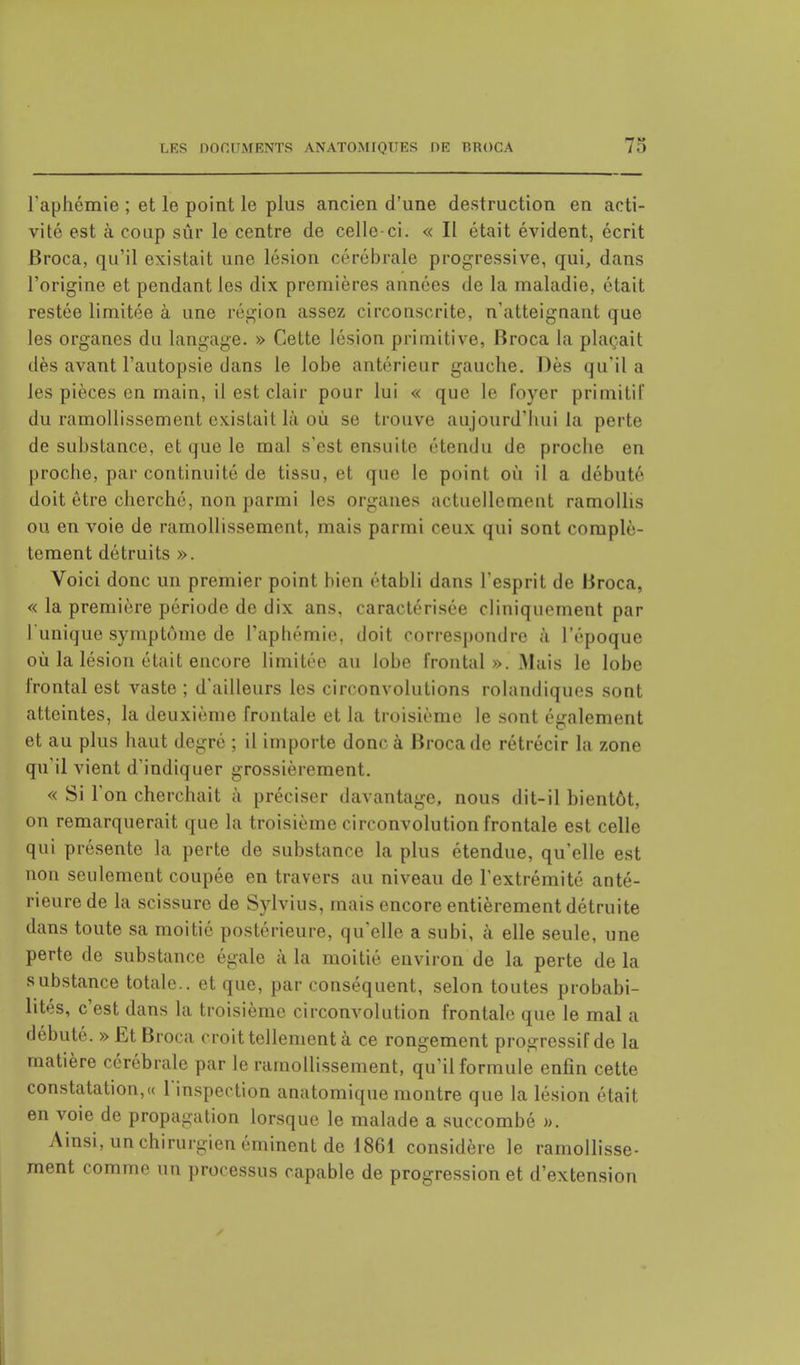 l'aphémie ; et le point le plus ancien d'une destruction en acti- vité est à coup sûr le centre de celle-ci. « II était évident, écrit Broca, qu'il existait une lésion cérébrale progressive, qui, dans l'origine et pendant les dix premières années de la maladie, était restée limitée à une région assez circonscrite, n'atteignant que les organes du langage. » Cette lésion primitive, Broca la plaçait dès avant l'autopsie dans le lobe antérieur gauche. Dès qu'il a les pièces en main, il est clair pour lui « que le foyer primitif du ramollissement existait là où se trouve aujourd'hui la perte de substance, et que le mal s'est ensuite étendu de proche en proche, par continuité de tissu, el que le point où il a débuté doit être cherché, non parmi les organes actuellement ramollis ou en voie de ramollissement, mais parmi ceux qui sont complè- tement détruits ». Voici donc un premier point bien établi dans l'esprit de Broca, « la première période de dix ans, caractérisée cliniquement par l'unique symptôme de L'aphémie, doit correspondre à l'époque où la lésion était encore limitée au lobe frontal». Mais le lobe frontal est vaste ; d'ailleurs les circonvolutions rolandiques sont atteintes, la deuxième frontale et la troisième le sont également et au plus haut degré ; il importe donc à Broca de rétrécir la zone qu'il vient d'indiquer grossièrement. « Si l'on cherchait à préciser davantage, nous dit-il bientôt, on remarquerait que la troisième circonvolution frontale est celle qui présente la perte de substance la plus étendue, qu'elle est non seulement coupée en travers au niveau de l'extrémité anté- rieure de la scissure de Sylvius, mais encore entièrement détruite dans toute sa moitié postérieure, qu'elle a subi, à elle seule, une perte de substance égale à la moitié environ de la perte de la substance totale., et que, par conséquent, selon toutes probabi- lités, c'est dans la troisième circonvolution frontale que le mal a débuté. » Et Broca croit tellement à ce rongement progressif de la matière cérébrale par le ramollissement, qu'il formule enfin cette constatation,« l'inspection anatomique montre que la lésion était en voie de propagation lorsque le malade a succombé ». Ainsi, un chirurgien éminent de 1861 considère le ramollisse- ment comme un processus capable de progression et d'extension