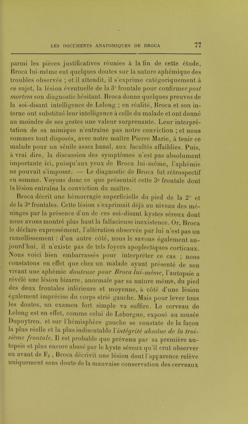 parmi les pièces justificatives réunies à la fiu de cette étude, Broca lui-même eut quelques doutes sur La nature aphémiquedes troubles observés ; et il attendit, il s'exprime catégoriquement à ce sujet, la lésion éventuelle de la 3e frontale pour confirmerpost mortem son diagnostic hésitant. Broca donne quelques preuves de la soi-disant intelligence de Lelong ; en réalité, Broca et son in- terne ont substitué leur intelligence à celle du malade et ont donné au moindre de ses gestes une valeur surprenante. Leur interpré- tation de sa mimique n'entraîne pas notre conviction ; et nous sommes tout disposés, avec notre maître Pierre .Marie, à tenir ce malade pour un sénile assez banal, aux facultés affaiblies. Puis, à vrai dire, la discussion des symptômes n'est pas absolument importante ici, puisqu'aux yeux de Broca lui-même, l'aphémie ne pouvait s'imposer. — Le diagnostic de Broca fut rétrospectif en somme. Voyons donc ce que présentait cette 3e frontale dont la lésion entraîna la conviction du maître. Broca décrit une hémorragie superficielle du pied de la 2' et delà 3efrontales. Cette lésion s'exprimait déjà au niveau des mé- ninges par la présence d'un de ces soi-disant kystes séreux dont nous avons montré plus haut la fallacieuse inexistence. Or, Broca le déclare expressément, l'altération observée par lui n'est pas un ramollissement : d'un autre côté, nous le savons également au- jourd'hui, il n'existe pas de tels foyers apoplectiques corticaux. Nous voici bien embarrassés pour interpréter ce cas ; nous constatons en effet que chez un malade ayant présenté de son vivant une aphémie douteuse pour Broca lui-même, l'autopsie a révélé une lésion bizarre, anormale par sa nature même, du pied des deux frontales inférieure et moyenne, à côté d'une lésion également imprécise du corps strié gauche. Mais pour lever tous les doutes, un examen fort simple va suffire. Le cerveau de Lelong est en effet, comme celui de Leborgne, exposé au musée Dupuytren. et sur l'hémisphère gauche se constate de la façon la plus réelle et la plus indiscutable Y intégrité absolue de la troi- sième frontale. Il est probable que prévenu par sa première au- topsie et plus encore abusé par le kyste séreux qu'il crut observer en avant de F3 , Broca décrivit une lésion dont l'apparence relève uniquement sans doute de la mauvaise conservation des cerveaux