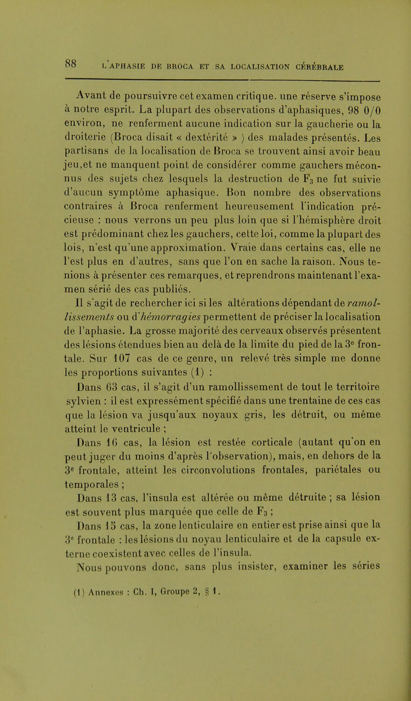 Avant de poursuivre cet examen critique, une réserve s'impose à notre esprit. La plupart des observations d'aphasiques, 98 0/0 environ, ne renferment aucune indication sur la gaucherie ou la droiterie (Broca disait « dextérité » ) des malades présentés. Les partisans de la localisation de Broca se trouvent ainsi avoir beau jeu,et ne manquent point de considérer comme gauchers mécon- nus des sujets chez lesquels la destruction de F3 ne fut suivie d'aucun symptôme aphasique. Bon nombre des observations contraires à Broca renferment heureusement l'indication pré- cieuse : nous verrons un peu plus loin que si l'hémisphère droit est prédominant chez les gauchers, cette loi, comme la plupart des lois, n'est qu'une approximation. Vraie dans certains cas, elle ne l'est plus en d'autres, sans que l'on en sache la raison. Nous te- nions à présenter ces remarques, et reprendrons maintenant l'exa- men sérié des cas publiés. Il s'agit de rechercher ici si les altérations dépendant de ramol- lissements ou d'hémorragies permettent de préciser la localisation de l'aphasie. La grosse majorité des cerveaux observés présentent des lésions étendues bien au delà de la limite du pied de la 3e fron- tale. Sur 107 cas de ce genre, un relevé très simple me donne les proportions suivantes (1) : Dans 63 cas, il s'agit d'un ramollissement de tout le territoire sylvien : il est expressément spécifié dans une trentaine de ces cas que la lésion va jusqu'aux noyaux gris, les détruit, ou même atteint le ventricule ; Dans 16 cas, la lésion est restée corticale (autant qu'on en peut juger du moins d'après l'observation), mais, en dehors de la 3e frontale, atteint les circonvolutions frontales, pariétales ou temporales ; Dans 13 cas, l'insula est altérée ou même détruite ; sa lésion est souvent plus marquée que celle de F3 ; Dans 15 cas, la zone lenticulaire en entier est prise ainsi que la 3e frontale : les lésions du noyau lenticulaire et de la capsule ex- terne coexistent avec celles de l'insula. Nous pouvons donc, sans plus insister, examiner les séries (1) Annexes : Ch. I, Groupe 2, §1.