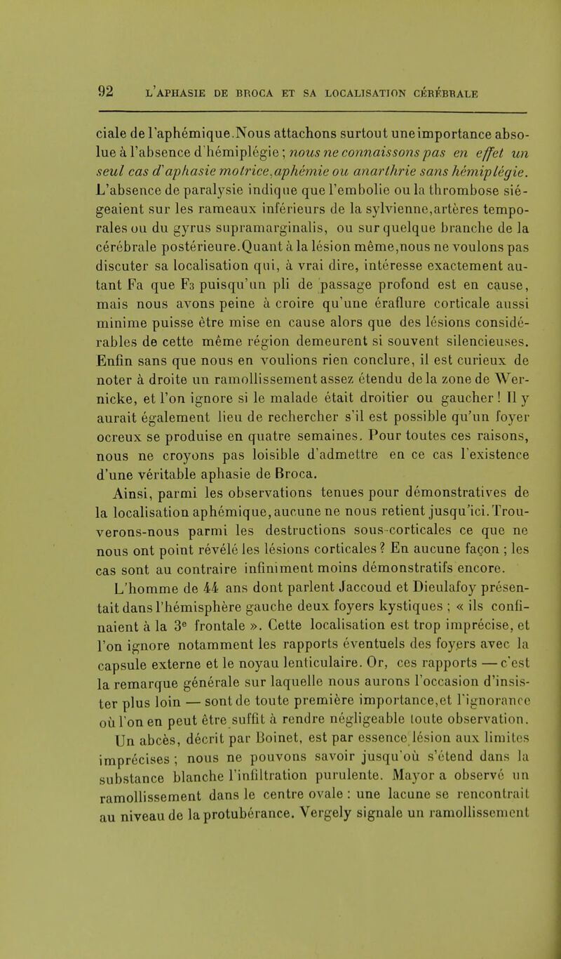 ciale de l'aphémique.Nous attachons surtout une importance abso- lue à l'absence d'hémiplégie ; nous ne connaissons pas en effet un seul cas d'aphasie motrice,aphémie ou anarthrie sans hémiplégie. L'absence de paralysie indique que l'embolie ou la thrombose sié- geaient sur les rameaux inférieurs de la sylvienne,artères tempo- rales ou du gyrus supramarginalis, ou sur quelque branche de la cérébrale postérieure.Quant à la lésion même,nous ne voulons pas discuter sa localisation qui, à vrai dire, intéresse exactement au- tant Fa que F3 puisqu'un pli de passage profond est en cause, mais nous avons peine à croire qu'une éraflure corticale aussi minime puisse être mise en cause alors que des lésions considé- rables de cette même région demeurent si souvent silencieuses. Enfin sans que nous en Adulions rien conclure, il est curieux de noter à droite un ramollissement assez étendu delà zone de Wer- nicke, et l'on ignore si le malade était droitier ou gaucher ! Il y aurait également lieu de rechercher s'il est possible qu'un foyer ocreux se produise en quatre semaines. Pour toutes ces raisons, nous ne croyons pas loisible d'admettre en ce cas l'existence d'une véritable aphasie de Broca. Ainsi, parmi les observations tenues pour démonstratives de la localisation aphémique, aucune ne nous retient jusqu'ici. Trou- verons-nous parmi les destructions sous corticales ce que ne nous ont point révélé les lésions corticales ? En aucune façon ; les cas sont au contraire infiniment moins démonstratifs encore. L'homme de 44 ans dont parlent Jaccoud et Dieulafoy présen- tait dans l'hémisphère gauche deux foyers kystiques ; « ils confi- naient à la 3e frontale ». Cette localisation est trop imprécise, et l'on ignore notamment les rapports éventuels des foyers avec la capsule externe et le noyau lenticulaire. Or, ces rapports —c'est la remarque générale sur laquelle nous aurons l'occasion d'insis- ter plus loin — sont de toute première importance,et l'ignorance où Ton en peut être suffit à rendre négligeable toute observation. Un abcès, décrit par Boinet, est par essence lésion aux limites imprécises ; nous ne pouvons savoir jusqu'où s'étend dans la substance blanche l'infiltration purulente. Mayor a observé un ramollissement dans le centre ovale : une lacune se rencontrait au niveau de la protubérance. Vergely signale un ramollissement