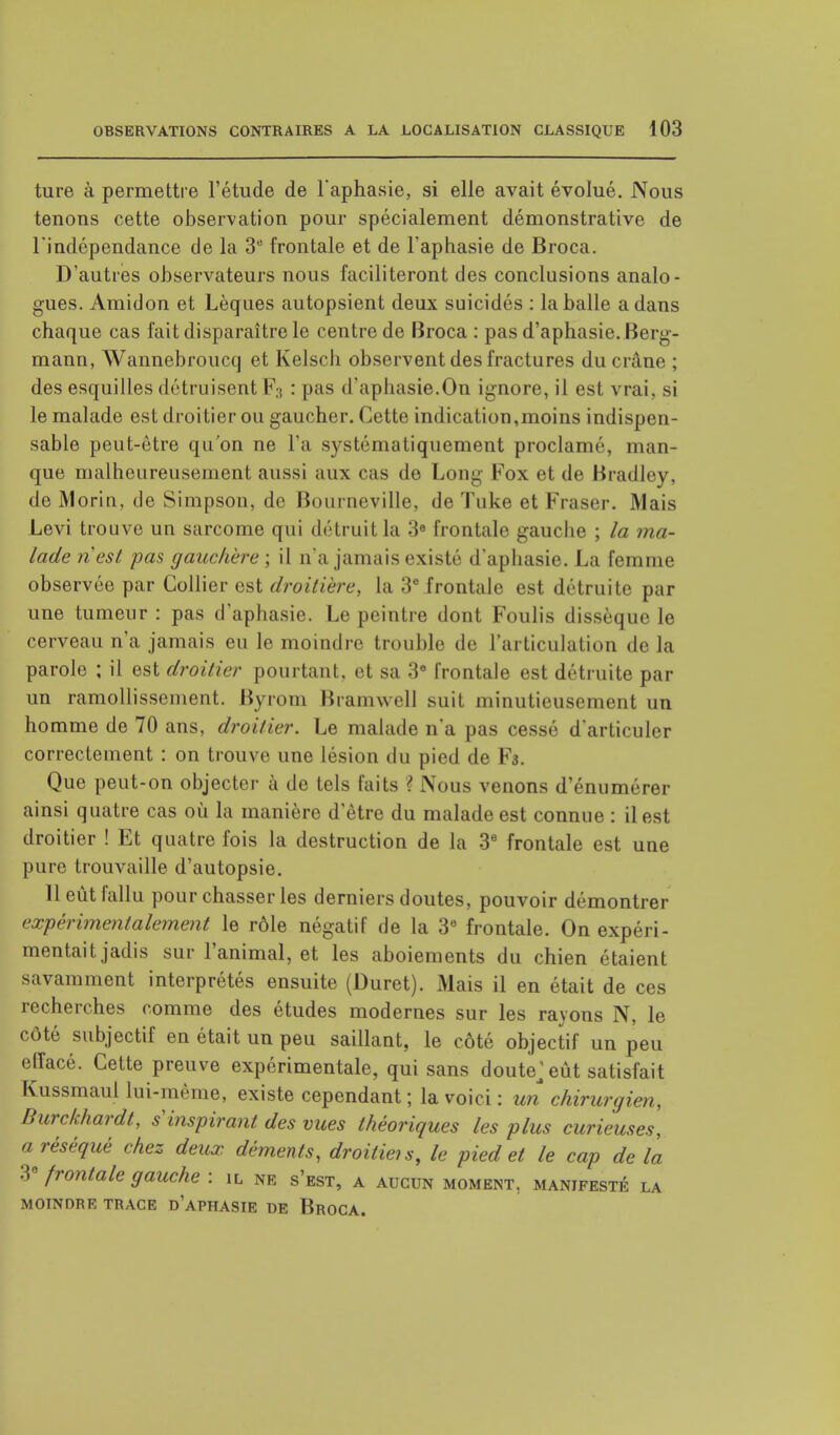 ture à permettre l'étude de l'aphasie, si elle avait évolué. Nous tenons cette observation pour spécialement démonstrative de l'indépendance de la 3e frontale et de l'aphasie de Broca. D'autres observateurs nous faciliteront des conclusions analo- gues. Amidon et Lèques autopsient deux suicidés : la balle a dans chaque cas fait disparaître le centre de Broca : pas d'aphasie. Berg- mann, Wannebroucq et Kelscli observent des fractures du crâne ; des esquilles détruisent F:1 : pas d'aphasie.On ignore, il est vrai, si le malade est droitier ou gaucher. Cette indication,moins indispen- sable peut-être qu'on ne l'a systématiquement proclamé, man- que malheureusement aussi aux cas de Long Fox et de Bradley, de Morin, de Simpson, de Bourneville, de Tuke et Fraser. Mais Levi trouve un sarcome qui détruit la 3e frontale gauche ; la ma- lade riesl pas gauchére; il n'a jamais existe d'aphasie. La femme observée par Collier est droitière, la 3e frontale est détruite par une tumeur: pas d'aphasie. Le peintre dont Foulis dissèque le cerveau n'a jamais eu le moindre trouble de L'articulation de la parole ; il est droitier pourtant, et sa 3e frontale est détruite par un ramollissement. Byrom Bramwell suit minutieusement un homme de 70 ans, droitier. Le malade n'a pas cessé d'articuler correctement : on trouve une lésion du pied de F3. Que peut-on objecter à de tels laits >. Nous venons d'énumérer ainsi quatre cas où la manière d'être du malade est connue : il est droitier ! Et quatre fois la destruction de la 3e frontale est une pure trouvaille d'autopsie. 11 eût fallu pour chasser les derniers doutes, pouvoir démontrer expérimentalement le rôle négatif de la 3e frontale. On expéri- mentait jadis sur l'animal, et les aboiements du chien étaient savamment interprétés ensuite (Duret). Mais il en était de ces recherches comme des études modernes sur les rayons N, le côté subjectif en était un peu saillant, le côté objectif un peu elîacé. Cette preuve expérimentale, qui sans doute>ût satisfait Kussmaul lui-même, existe cependant ; la voici : un chirurgien, Burckhardt, s inspirant des vues théoriques les plus curieuses, a réséqué chez deux déments, droitieis, le pied et le cap de la 38 frontale gauche : il ne s'est, a aucun moment, manifesté la MOINDRE TRACE D'APHASIE DE BrOCA.