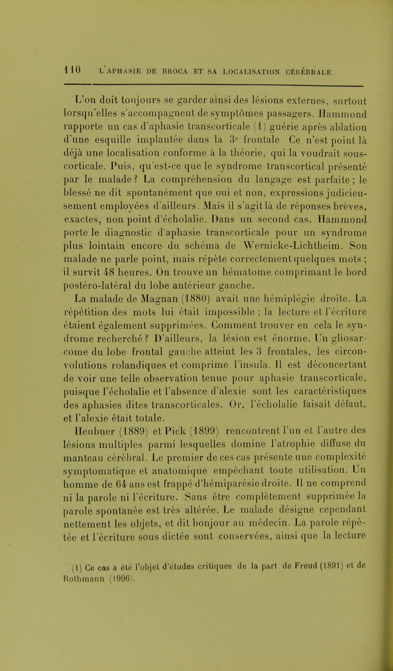 L'on doit toujours se garder ainsi des lésions externes, surtout lorsqu'elles s'accompagnent de symptômes passagers. Harnmond rapporte un cas d'aphasie transcorticale (1) guérie après ablation d'une esquille implantée dans la 3e frontale Ce n'est point là déjà une localisation conforme à la théorie, qui la voudrait sous- corticale. Puis, qu'est-ce que le syndrome transcortical présenté par le malade? La compréhension du langage est parfaite ; le blessé ne dit spontanément que oui et non, expressions judicieu- sement employées d'ailleurs. Mais il s'agit là de réponses brèves, exactes, non point d'écholalie. Dans un second cas, Harnmond porte le diagnostic d'aphasie transcorticale pour un syndrome plus lointain encore du schéma de AVernicke-Lichtheim. Son malade ne parle point, mais répète correctement quelques mots ; il survit 48 heures. On trouve un hématome comprimant le bord postéro-latéral du lobe antérieur gauche. La malade de Magnan (1880) avait une hémiplégie droite. La répétition des mots lui était impossible ; la lecture et l'écriture étaient également supprimées. Comment trouver en cela le syn- drome recherché ? D'ailleurs, la lésion est énorme. Un gliosar- come du lobe frontal gauche atteint les 3 frontales, les circon- volutions rolandiques et comprime l'insula. Il est déconcertant de voir une telle observation tenue pour aphasie transcorticale, puisque l'écholalie et l'absence d'alexie sont les caractéristiques des aphasies dites transcorticales. Or. l'écholalie faisait défaut, et l'alexie était totale. Heubner (1889) et Pick (1899) rencontrent l'un et l'autre des lésions multiples parmi lesquelles domine l'atrophie diffuse du manteau cérébral. Le premier de ces cas présente une complexité symptomatique et anatomique empêchant toute utilisation. Un homme de 64 ans est frappé d'hémiparésie droite. Il ne comprend ni la parole ni l'écriture. Sans être complètement supprimée la parole spontanée est très altérée. Le malade désigne cependant nettement les objets, et dit bonjour au médecin. La parole répé- tée et l'écriture sous dictée sont conservées, ainsi que la lecture (1) Ce cas a été l'objet d'études critiques de la part de Freud (1891) cl (le liothmann (1006).