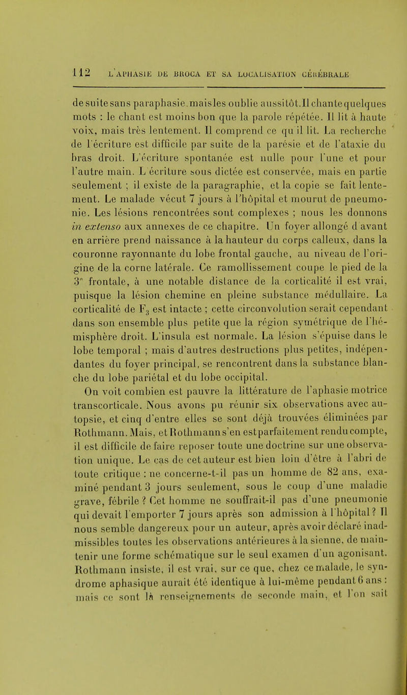 de suite sans paraphasie.maisles oublie aussi tôt.Il chante quelques mots : le chant est moins bon que la parole répétée. 11 lit à haute voix, mais très lentement. Il comprend ce qu il lit. La recherche de l'écriture est difficile par suite de la parésie et de l'ataxie du bras droit. L'écriture spontanée est nulle pour Tune et pour l'autre main. L écriture sous dictée est conservée, mais en partie seulement ; il existe de la paragraphie, et la copie se fait lente- ment. Le malade vécut 7 jours à l'hôpital et mourut de pneumo- nie. Les lésions rencontrées sont complexes ; nous les donnons in extenso aux annexes de ce chapitre. Un foyer allongé d avant en arrière prend naissance à la hauteur du corps calleux, dans la couronne rayonnante du lobe frontal gauche, au niveau de l'ori- gine de la corne latérale. Ce ramollissement coupe le pied de la 3 frontale, à une notable distance de la corticalité il est vrai, puisque la lésion chemine en pleine substance médullaire. La corticalité de F3 est intacte ; cette circonvolution serait cependant dans son ensemble plus petite que la région symétrique de l'hé- misphère droit. L'insula est normale. La lésion s'épuise dans le lobe temporal ; mais d'autres destructions plus petites, indépen- dantes du foyer principal, se rencontrent dans la substance blan- che du lobe pariétal et du lobe occipital. On voit combien est pauvre la littérature de l'aphasie motrice transcorticale. Nous avons pu réunir six observations avec au- topsie, et cinq d'entre elles se sont déjà trouvées éliminées par Rothmann. Mais, et Rothmann s'en est parfaitement rendu compte, il est difficile défaire reposer toute une doctrine sur une observa- tion unique. Le cas de cet auteur est bien loin d'être à l'abri de toute critique : ne concerne-t-il pas un homme de 82 ans, exa- miné pendant 3 jours seulement, sous le coup d'une maladie grave, fébrile ? Cet homme ne souffrait-il pas d'une pneumonie qui devait remporter 7 jours après son admission à l'hôpital ? Tl nous semble dangereux pour un auteur, après avoir déclaré inad- missibles toutes les observations antérieures à la sienne, de main- tenir une forme schématique sur le seul examen d'un agonisant. Rothmann insiste, il est vrai, sur ce que, chez ce malade, le syn- drome aphasique aurait été identique à lui-même pendant (> ans : mais ce sont \h renseignements de seconde main, et 1 on sait