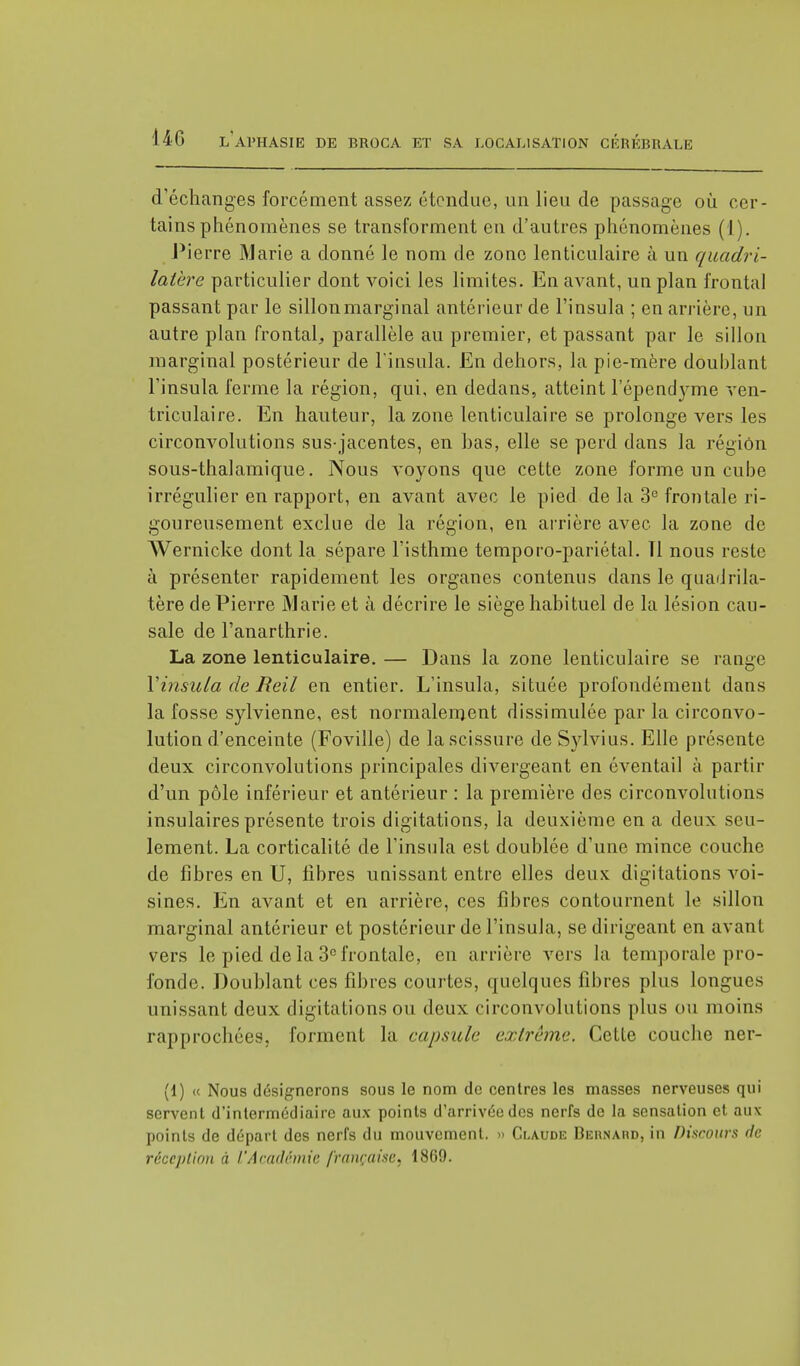 d'échanges forcément assez étendue, un lieu de passage où cer- tains phénomènes se transforment en d'autres phénomènes (1). Pierre Marie a donné le nom de zone lenticulaire à un quadri- latère particulier dont voici les limites. En avant, un plan frontal passant par le sillon marginal antérieur de l'insula ; en arrière, un autre plan frontal,, parallèle au premier, et passant par le sillon marginal postérieur de l'insula. En dehors, la pie-mère doublant l'insula ferme la région, qui, en dedans, atteint l'épendyme ven- triculaire. En hauteur, la zone lenticulaire se prolonge vers les circonvolutions sus-jacentes, en bas, elle se perd dans la région sous-thalamique. Nous voyons que cette zone forme un cube irrégulier en rapport, en avant avec le pied de la 3e frontale ri- goureusement exclue de la région, en arrière avec la zone de Wernicke dont la sépare l'isthme temporo-pariétal. Tl nous reste à présenter rapidement les organes contenus dans le quadrila- tère de Pierre Marie et à décrire le siège habituel de la lésion cau- sale de Fanarthrie. La zone lenticulaire. — Dans la zone lenticulaire se range Yinsula de Reil en entier. L'insula, située profondément dans la fosse sylvienne, est normalement dissimulée par la circonvo- lution d'enceinte (Foville) de la scissure de Sylvius. Elle présente deux circonvolutions principales divergeant en éventail à partir d'un pôle inférieur et antérieur : la première des circonvolutions insulaires présente trois digitations, la deuxième en a deux seu- lement. La corticalité de l'insula est doublée d'une mince couche de fibres en U, fibres unissant entre elles deux digitations voi- sines. En avant et en arrière, ces fibres contournent le sillon marginal antérieur et postérieur de l'insula, se dirigeant en avant vers le pied de la 3e frontale, en arrière vers la temporale pro- fonde. Doublant ces fibres courtes, quelques fibres plus longues unissant deux digitations ou deux circonvolutions plus ou moins rapprochées, forment la capsule extrême, Cette couche ner- (1) (t Nous désignerons sous le nom de centres les masses nerveuses qui servent d'intermédiaire aux points d'arrivée des nerfs de la sensation et aux points de départ des nerfs du mouvement. » Claude Behnard, in Discours de réception à l'Académie française. 1809.