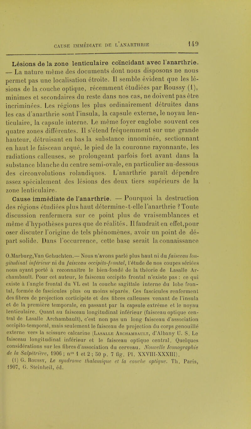 CAUSE IMMÉDIATE DR LANARTHRIE 140 Lésions de la zone lenticulaire coïncidant avec l anarthrie. — La nature même dos documents dont nous disposons ne nous permet pas une localisation étroite. Il semble évident que les lé- sions de la couche optique, récemment étudiées par Roussy (1), minimes et secondaires du reste dans nos cas, ne doivent pas être incriminées. Les régions les plus ordinairement détruites dans les cas danarthrie sont l'insula, la capsule externe, le noyau len- ticulaire, la capsule interne. Le même foyer englobe souvent ces quatre zones différentes. Il s'étend fréquemment sur une grande hauteur, détruisant en bas la substance innommée, sectionnant en haut le faisceau arqué, le pied de la couronne rayonnante, les radiations calleuses, se prolongeant parfois fort avant dans la substance blanche du centre semi-ovale, en particulier au-dessous des circonvolutions rolandiqucs. Lanarthrie paraît dépendre assez spécialement des lésions des deux tiers supérieurs de la zone lenticulaire, Cause immédiate de l'anarthrie. — Pourquoi la destruction des régions étudiées plus haut détermine-t-elle lanarthrie ? Toute discussion renfermera sur ce point plus de vraisemblances et même d'hypothèses pures que de réalités. Il faudrait en effet,pour oser discuter l'origine de tels phénomènes, avoir un point de dé- part solide. Dans l'occurrence, cette base serait la connaissance O.Marburg,Van Gehuchten.— Nous n'avons parlé plus haut ni du faisceau Ion- giludinal inférieur ni du faisceau occipito-frontal, l'étude de nos coupes sériées nous ayant porté à reconnaître le bien-fondé de la théorie de Lasalle Ar- chambault. Pour cet auteur, le faisceau occipito frontal n'existe pas : ce qui existe à L'angle frontal du VL est la couche sagittale interne du lobe fron- tal, formée de fascicules plus ou moins séparés. Ces fascicules renferment des fibres de projection corlicipète et des libres calleuses venant de l'insula et de la première temporale, en passant par la capsule extrême et le noyau lenticulaire. Quant au faisceau longitudinal inférieur (faisceau optique cen- tral de Lasalle Arehambault), c'est non pas un long faisceau d'association occipito-temporal, mais seulement le faisceau de projection du corps genouillé externe ver? la scissure calcarine (Lasalle Archamuault, d'Albany U. S. Le faisceau longitudinal inférieur et le faisceau optique central. Quelques considérations sur les fibres d'association du cerveau. Nouvelle Iconographie de I Salpètrière, 1906 ; n°M et 2 ; 50 p. 7 fig. Pl. XXVIII-XXXIII). (I) G. Roussy, Le syndrome, thalcmique cl la couche optique. Th. Paris, 1907, G. Steinheil, éd.