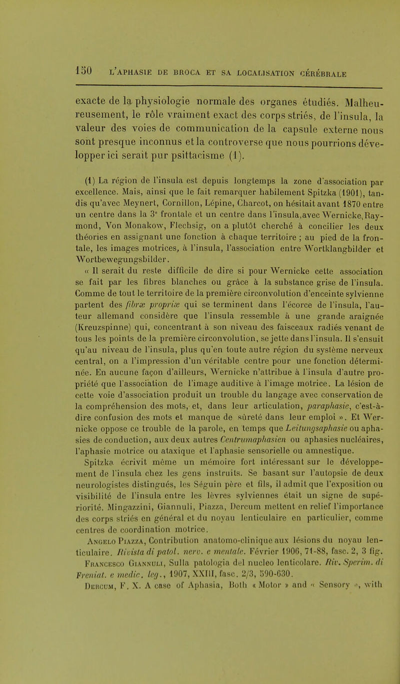 exacte de la physiologie normale des organes étudiés. Malheu- reusement, le rôle vraiment exact des corps striés, de l'insula, la valeur des voies de communication de la capsule externe nous sont presque inconnus et la controverse que nous pourrions déve- lopper ici serait pur psittacisme ( I). (1) La région de l'insula est depuis longtemps la zone d'association par excellence. Mais, ainsi que le fait remarquer habilement Spitzka (1901), tan- dis qu'avec Meynert, Cornillon, Lépine, Charcot, on hésitait avant 1870 entre un centre dans la 3° frontale et un centre dans l'insula,avec Wernicke,Ray- mond, Von Monakow, Flechsig, on a plutôt cherché à concilier les deux théories en assignant une fonction à chaque territoire ; au pied de la fron- tale, les images motrices, à l'insula, l'association entre Wortklangbilder et Wortbewegungsbilder. « Il serait du reste difficile de dire si pour Wernicke celte association se fait par les fibres blanches ou grâce à la substance grise de l'insula. Comme de tout le territoire de la première circonvolution d'enceinte sylvienne partent des fibrx proprix qui se terminent dans l'écorce de l'insula, fau- teur allemand considère que l'insula ressemble à une grande araignée (Kreuzspinne) qui, concentrant à son niveau des faisceaux radiés venant de tous les points de la première circonvolution, se jette dans finsula. Il s'ensuit qu'au niveau de l'insula, plus qu'en toute autre région du système nerveux central, on a l'impression d'un véritable centre pour une fonction détermi- née. En aucune façon d'ailleurs, Wernicke n'attribue à finsula d'autre pro- priété que l'association de l'image auditive à l'image motrice. La lésion de cette voie d'association produit un trouble du langage avec conservation de la compréhension des mots, et, dans leur articulation, par aphasie, c'est-à- dire confusion des mots et manque de sûreté dans leur emploi ». Et Wer- nicke oppose ce trouble de la parole, en temps que Leitungsaphasie ou apha- sies de conduction, aux deux autres Cenlrumaphasien ou aphasies nucléaires, l'aphasie motrice ou ataxique et l'aphasie sensorielle ou amnestique. SpU/.k;> écrivit môme un mémoire fort intéressant sur le développe- ment de l'insula chez les gens instruits. Se basant sur l'autopsie de deux neurologistes distingués, les Séguin père et fils, il admit que l'exposition ou visibilité de l'insula entre les lèvres sylviennes était un signe de supé- riorité. Mingazzini, Giannuli, Piazza, Dercum mettent en relief l'importance des corps striés en général et du noyau lenticulaire en particulier, comme centres de coordination motrice. Anoelo Piazza, Contribution anatomo-clinique aux lésions du noyau len- ticulaire. Rivistadipatol. nerv. c mentale. Février 1906, 71-88, fasc. 2, 3 fig. Francesco Giannuli, Sulla patologia del nucleo lenticolare. Riv. Sperim. <li Freniat. e medic. kg., 1907, XXIII, fasc. 2/3, 590-630. Dercum, F. X. A case of Aphasia, Uolh « Motor » and « Sensory with